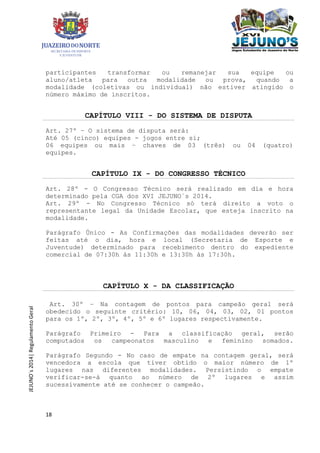 18
JEJUNO´s2014|RegulamentoGeral
participantes transformar ou remanejar sua equipe ou
aluno/atleta para outra modalidade ou prova, quando a
modalidade (coletivas ou individual) não estiver atingido o
número máximo de inscritos.
CAPÍTULO VIII - DO SISTEMA DE DISPUTA
Art. 27º – O sistema de disputa será:
Até 05 (cinco) equipes - jogos entre si;
06 equipes ou mais – chaves de 03 (três) ou 04 (quatro)
equipes.
CAPÍTULO IX - DO CONGRESSO TÉCNICO
Art. 28º - O Congresso Técnico será realizado em dia e hora
determinado pela CGA dos XVI JEJUNO´s 2014.
Art. 29º - No Congresso Técnico só terá direito a voto o
representante legal da Unidade Escolar, que esteja inscrito na
modalidade.
Parágrafo Único - As Confirmações das modalidades deverão ser
feitas até o dia, hora e local (Secretaria de Esporte e
Juventude) determinado para recebimento dentro do expediente
comercial de 07:30h às 11:30h e 13:30h às 17:30h.
CAPÍTULO X - DA CLASSIFICAÇÃO
Art. 30º – Na contagem de pontos para campeão geral será
obedecido o seguinte critério: 10, 06, 04, 03, 02, 01 pontos
para os 1º, 2º, 3º, 4º, 5º e 6º lugares respectivamente.
Parágrafo Primeiro - Para a classificação geral, serão
computados os campeonatos masculino e feminino somados.
Parágrafo Segundo - No caso de empate na contagem geral, será
vencedora a escola que tiver obtido o maior número de 1º
lugares nas diferentes modalidades. Persistindo o empate
verificar-se-á quanto ao número de 2º lugares e assim
sucessivamente até se conhecer o campeão.
 
