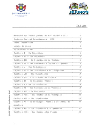 1
JEJUNO´s2014|RegulamentoGeral
Índice
Mensagem aos Participantes do XIV JEJUNO’s 2012 2
Comissão Central Organizadora – CCO 3
Datas Importantes 4
Locais de Jogos 4
REGULAMENTO GERAL
Capítulo I - Da Finalidade 5
Capítulo II - Dos Objetivos 5
Capítulo III – Da Organização do Certame 5
Capítulo IV – Das Comissões e Órgãos Dirigentes 6
Capítulo V - Das Modalidades 10
Capítulo VI - Das Inscrições e Participações 15
Capítulo VII - Das Competições 17
Capítulo VIII - Do Sistema de Disputa 18
Capítulo IX - Do Congresso Técnico 18
Capítulo X - Da Classificação 19
Capítulo XI - Dos Campeonatos ou Torneios 19
Capítulo XII - Da Pontuação 27
Capítulo XIII - Dos Critérios de Desempate 28
Capítulo XIV - Das Penalidades 28
Capítulo XV - Da Premiação, Rainha e Cerimônia de
Abertura
30
Capítulo XVI - Dos Protestos e Julgamentos 31
Capítulo XVII - Das Disposições Finais 32
 