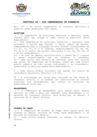 19
JEJUNO´s2014|RegulamentoGeral
CAPÍTULO XI - DOS CAMPEONATOS OU TORNEIOS
Art. 31º – Os vários campeonatos ou torneios masculino e
feminino serão disputados como segue:
ATLETISMO
I - Os campeonatos de atletismo, masculino e feminino, serão
regidos pelo que dispõe a IAAF, salvo o explícito neste
Regulamento;
II - Nos campeonatos de atletismo, masculino e feminino, será
vencedora a escola que obtiver o maior número de pontos,
computando-se para a colocação de seus atletas classificados em
1º, 2º, 3º, 4º, 5º e 6º lugares, respectivamente 10, 06, 04,
03, 02 e 01 pontos nas provas individuais e 20, 10, 08, 06, 04
e 02 nos revezamentos;
III - No caso de empate, verificar-se-á o número de 1º lugares
e assim sucessivamente até se conhecer o vencedor;
IV - Cada escola terá direito de inscrever dois (02) atletas
nas provas do campeonato de atletismo, sendo que cada atleta
poderá competir em três provas individuais e no revezamento,
respeitando as peculiaridades deste Regulamento;
V - Cada escola poderá inscrever uma equipe nas provas de
revezamento masculino, feminino: 4 X 100.
VI - A confirmação por prova será efetuada um dia antes do
congresso técnico, e só poderão ser substituídos os atletas
inscritos nos revezamentos, por outros já inscritos na
modalidade do atletismo.
BASQUETEBOL
I - O campeonato de Basquetebol será regido pelas Regras
Oficiais da FIBA e pelo que dispuser este Regulamento e as
decisões do Congresso Técnico. Será permitida, no máximo, a
inscrição de 12 (doze) atletas.
FUTEBOL DE CAMPO
I - O campeonato de Futebol de Campo será regido pelo que
dispõem as Regras Oficiais da FIFA, este Regulamento e as
decisões do Congresso Técnico;
II - Cada escola poderá inscrever no máximo 18 (dezoito)
atletas.
 