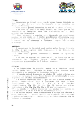 20
JEJUNO´s2014|RegulamentoGeral
FUTSAL
I - Campeonato de Futsal será regido pelas Regras Oficiais da
CBFS, o que dispuser este Regulamento e as decisões do
Congresso Técnico;
II - Cada escola poderá inscrever no máximo 12 (doze) atletas;
III - Em caso de empate no tempo normal, em jogos que se faz
necessário um vencedor, será uma prorrogação de 10 (dez)
minutos, sem intervalo;
IV – Caso permaneça o empate, será disputado nas penalidades
máximas em uma série de 3 (três) penalidades alternadas, caso
permaneça ainda empatado será disputado com 01 (uma) penalidade
alternada até se conhecer o vencedor, sempre com atletas
diferentes.
HANDEBOL
I - O campeonato de Handebol será regido pelas Regras Oficiais
da IHF, o que dispuser este Regulamento e as decisões do
Congresso Técnico;
II - Cada escola poderá inscrever no máximo 14 (quatorze)
atletas;
III - Em caso de empate, no tempo normal, em jogos que se faz
necessário um vencedor, haverá tantas quantas forem
necessárias, prorrogações de 5 (cinco) minutos.
NATAÇÃO
I - As competições de Natação, masculina e feminina, serão
regidas pelas Regras Oficiais da FINA, o que dispuser este
Regulamento e as decisões do Congresso Técnico;
II - A escola poderá inscrever no máximo 02 (dois) atletas por
categoria. A classificação final levará em consideração a soma
de pontos dos atletas classificados;
III - A escola vencedora será a que obtiver o maior número de
pontos, computando-se para a colocação dos seus atletas
classificados em 1º, 2º, 3º, 4º, 5º e 6º lugares,
respectivamente 10, 06, 04, 03, 02, 01 pontos nas provas
individuais e 20, 10, 08, 06, 04, e 02 nos revezamentos;
IV - A escola só poderá inscrever uma equipe nas provas de
revezamento: 4 X 25 ou 4 X 50 ou revezamento misto;
V - Se houver empate, será classificada a equipe que obtiver o
maior número de 1º lugares, persistindo o empate, verificar-se-
á quanto ao número de 2º lugares e assim sucessivamente, até se
conhecer o vencedor.
 