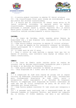 22
JEJUNO´s2014|RegulamentoGeral
II - A escola poderá inscrever no máximo 02 (dois) atletas;
III - Na classificação final será levada em consideração a soma
dos pontos dos atletas classificados;
IV - A escola que se classificar 02 (duas) vezes entre os 06
(seis) primeiros colocados, só marcará ponto na melhor
classificação, desaparecendo automaticamente a sua menor
pontuação e subindo assim a escola seguinte: Ex.: A escola
marca ponto ficando em 1º e 3º lugares. Desaparece o 3º lugar e
classifica subindo automaticamente a escola seguinte.
CARIMBA
I - Os jogos de Carimba, serão regidos pelas Regras da
modalidade com , o que dispuser este regulamento e as decisões
do Congresso Técnico;
II - Cada escola poderá inscrever no máximo 20 (vinte) atletas;
III - No caso de empate se for necessário conhecer um vencedor,
haverá prorrogação de 5 (cinco) minutos, quantas vezes forem
necessárias.
IV – A idade será de até 12 anos;
V – Para o início de cada partida a equipe terá que ter no
máximo 10 atletas, caso contrário essa equipe já começa com o
número insuficiente.
CÂMBIO
I - Os jogos de Câmbio serão regidos pelas as regras de
voleibol com as devidas modificações necessárias para a prática
do mesmo e as decisões do Congresso Técnico;
II - Cada escola poderá inscrever no máximo 12 atletas;
III – Será disputado em 3 (três) sets de 15 pontos.
JUDÔ
I - A competição de Judô será regida de acordo com as regras
oficiais da Federação Internacional de Judô (IJF), reconhecidas
pela Confederação Brasileira de Judô (CBJ), salvo o
estabelecido neste regulamento e as decisões do Congresso
Técnico. A competição será disputada em torneio individual em
cada uma das 08 (oito) categorias de peso, em um único dia
separados por faixas etárias.
II - Cada Escola poderá inscrever 01 (um) aluno por categoria e
peso.
III - A pesagem será realizada sob a responsabilidade de uma
Comissão nomeada no Congresso Técnico, que deverá ser composta
de, no mínimo, 03 (três) membros, com data a ser definida.
 