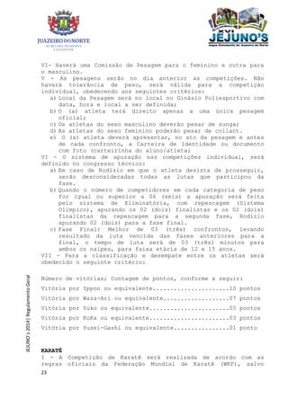 23
JEJUNO´s2014|RegulamentoGeral
VI- Haverá uma Comissão de Pesagem para o feminino e outra para
o masculino.
V - As pesagens serão no dia anterior as competições. Não
haverá tolerância de peso, será válida para a competição
individual, obedecendo aos seguintes critérios:
a) Local da Pesagem será no local no Ginásio Poliesportivo com
data, hora e local a ser definida;
b) O (a) atleta terá direito apenas a uma única pesagem
oficial;
c) Os atletas do sexo masculino deverão pesar de sunga;
d) As atletas do sexo feminino poderão pesar de collant.
e) O (a) atleta deverá apresentar, no ato da pesagem e antes
de cada confronto, a Carteira de Identidade ou documento
com foto (carteirinha do aluno/atleta;
VI - O sistema de apuração nas competições individual, será
definido no congresso técnico:
a) Em caso de Rodízio em que o atleta desista de prosseguir,
serão desconsideradas todas as lutas que participou da
fase.
b) Quando o número de competidores em cada categoria de peso
for igual ou superior a 06 (seis) a apuração será feita
pelo sistema de Eliminatória, com repescagem (Sistema
Olímpico), apurando os 02 (dois) finalistas e os 02 (dois)
finalistas da repescagem para a segunda fase, Rodízio
apurando 02 (dois) para a fase final.
c) Fase Final: Melhor de 03 (três) confrontos, levando
resultado da luta vencida das fases anteriores para a
final, o tempo de luta será de 03 (três) minutos para
ambos os naipes, para faixa etária de 12 e 15 anos.
VII - Para a classificação e desempate entre os atletas será
obedecido o seguinte critério:
Número de vitórias; Contagem de pontos, conforme a seguir:
Vitória por Ippon ou equivalente......................10 pontos
Vitória por Waza-Ari ou equivalente...................07 pontos
Vitória por Yuko ou equivalente.......................05 pontos
Vitória por KoKa ou equivalente.......................03 pontos
Vitória por Yusei-Gashi ou equivalente................01 ponto
KARATÊ
I - A Competição de Karatê será realizada de acordo com as
regras oficiais da Federação Mundial de Karatê (WKF), salvo
 