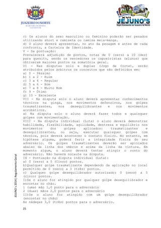 25
JEJUNO´s2014|RegulamentoGeral
c) Os alunos do sexo masculino ou feminino poderão ser pesados
utilizando short e camiseta ou camisa meia-manga.
d) O aluno deverá apresentar, no ato da pesagem e antes de cada
confronto, a Carteira de Identidade.
V - Da pontuação:
Prevalecerá adjudição de pontos, notas de 0 (zero) a 10 (dez)
para quesito, sendo os vencedores os capoeiristas (alunos) que
obtiveram maiores pontos na somatória geral.
VI - Nas disputas solo e duplas (Jogo de Corte), serão
atribuídos pelos árbitros os conceitos que são definidos em:
a) 0 - Péssimo
b) 1 a 2 - Ruim
c) 3 a 4 - Regular
d) 5 a 6 - Bom
e) 7 a 8 - Muito Bom
f) 9 - Ótimo
g) 10 - Excelente
VII - Na disputa solo o aluno deverá apresentar conhecimentos
técnicos na ginga, nos movimentos defensivos, nos golpes
traumatizantes, nos desequilibrantes e nos movimentos
acrobáticos.
a) Na disputa solo o aluno deverá fazer todos e quaisquer
golpes com movimentação.
VIII - Na disputa individual (Luta) o aluno deverá demonstrar
habilidade, flexibilidade, agilidade, destreza e equilíbrio nos
movimentos dos golpes aplicados: traumatizantes e
desequilibrantes, ou seja, executar quaisquer golpes com
técnica, pois deverá acontecer o contato físico. No entanto, em
hipótese alguma, poderá ferir a integridade física do seu
adversário. Os golpes traumatizantes deverão ser aplicados
abaixo da linha dos ombros e acima da linha da cintura. Em
momento algum, o aluno deverá tentar atingir o rosto do
adversário. Não haverá nocaute na disputa.
IX - Pontuação na disputa individual (Luta):
a) 0 (zero) a 5 (Cinco) pontos.
b)Qualquer golpe traumatizante dependendo da aplicação no local
permitido de 0 (zero) a 3 (três) pontos.
c) Qualquer golpe desequilibrador autorizado: 0 (zero) a 5
(cinco) pontos.
I)Se o aluno for atingido por qualquer golpe desequilibrador e
encostar no chão.
1 (uma) mão 1,0 ponto para o adversário
2 (duas) mãos 2,0 pontos para o adversário
II)Se o aluno for atingido com um golpe desequilibrador
(encostar no chão)
As nádegas 3,0 (três) pontos para o adversário.
 