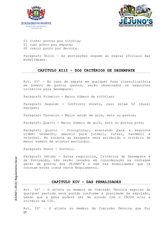 27
JEJUNO´s2014|RegulamentoGeral
03 (três) pontos por vitória;
01 (um) ponto por empate;
00 (zero) ponto por derrota.
Parágrafo Único – As pontuações seguem as regras oficiais das
modalidades.
CAPÍTULO XIII - DOS CRITÉRIOS DE DESEMPATE
Art. 33º – No caso de empate em qualquer fase classificatória
em número de pontos ganhos, serão observados os seguintes
critérios para desempate:
Parágrafo Primeiro - Maior número de vitórias;
Parágrafo Segundo - Confronto direto, caso sejam 02 (duas)
equipes;
Parágrafo Terceiro - Maior saldo de gols, sets ou pontos;
Parágrafo Quarto - Maior número de gols, sets ou pontos prós;
Parágrafo Quinto – Disciplinar, atentando para a seguinte
ordem: vermelho, amarelo para futebol, futsal, handebol e
voleibol. No tocante ao basquete será atribuído o critério de
menor numero de atletas excluídos.
Parágrafo Sexto - Sorteio.
Parágrafo Sétimo - Estes requisitos, Critérios de Desempate e
da Pontuação, não serão levados em consideração na contagem
geral de pontos dos JEJUNO’s e nem nas modalidades que já
constam estes itens neste Regulamento.
CAPÍTULO XIV - DAS PENALIDADES
Art. 34º – O atleta ou membro da Comissão Técnica expulso de
qualquer partida será punido conforme a gravidade da expulsão,
sendo que a pena poderá ser de acordo com o CBJDD e/ou a
critério da CJD.
Art. 35º – O atleta ou membro da Comissão Técnica que for
 