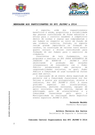 2
JEJUNO´s2014|RegulamentoGeral
MENSAGEM AOS PARTICIPANTES DO XVI JEJUNO’s 2014
O esporte, além dos inquestionáveis
benefícios à saúde, proporciona a sociabilidade
das pessoas contribuindo de forma educativa e
eficaz para o convívio saudável e competitivo
dentro de normas e regras que complementam o
ser humano no respeito ao outro em função de
uma vivência coletiva. Contudo, no esporte
reside grande importância na formação do
caráter, na construção de valores tanto morais
quanto sociais e éticos contribuindo para
formação do ser humano para o exercício da
cidadania.
Conscientes de tais fundamentos, nos
propormos a realizar os XVI JOGOS ESTUDANTIS DE
JUAZEIRO DO NORTE-CE – JEJUNO´S 2014
objetivando a promoção das relações
interpessoais em consonância com o Poder
Público estabelecendo uma parceria de
responsabilidades conjuntas, na qual, Poder
Público e Comunidade se unam tornando-se fortes
para bem servir.
A realização de um evento desta magnitude em
parceria com a Comunidade Juazeirense nos faz
felizes e gratos aos protagonistas, diretos e
indiretos, dos XVI JEJUNO´S 2014. A nossa
gratidão especial aos alunos/atletas,
professores, gestores escolares, equipes de
apoio escolares, equipe técnica, equipe de
arbitragem, pais de alunos/atletas e a
Comunidade Juazeirense pelo apoio à
Municipalidade na realização deste magnífico
evento esportivo JEJUNO´S 2014.
Raimundo Macêdo
Prefeito Municipal
Antônio Ferreira dos Santos
Secretario de Esporte e Juventude
Comissão Central Organizadora dos XVI JEJUNO´S 2014
 