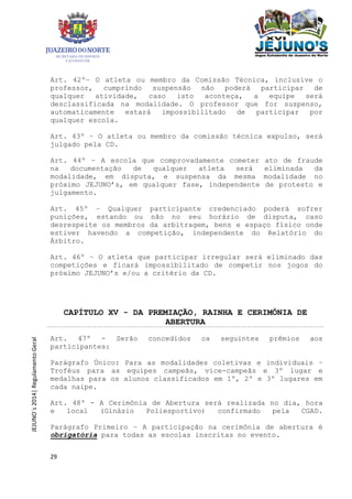 29
JEJUNO´s2014|RegulamentoGeral
Art. 42º– O atleta ou membro da Comissão Técnica, inclusive o
professor, cumprindo suspensão não poderá participar de
qualquer atividade, caso isto aconteça, a equipe será
desclassificada na modalidade. O professor que for suspenso,
automaticamente estará impossibilitado de participar por
qualquer escola.
Art. 43º – O atleta ou membro da comissão técnica expulso, será
julgado pela CD.
Art. 44º – A escola que comprovadamente cometer ato de fraude
na documentação de qualquer atleta será eliminada da
modalidade, em disputa, e suspensa da mesma modalidade no
próximo JEJUNO’s, em qualquer fase, independente de protesto e
julgamento.
Art. 45º – Qualquer participante credenciado poderá sofrer
punições, estando ou não no seu horário de disputa, caso
desrespeite os membros da arbitragem, bens e espaço físico onde
estiver havendo a competição, independente do Relatório do
Árbitro.
Art. 46º – O atleta que participar irregular será eliminado das
competições e ficará impossibilitado de competir nos jogos do
próximo JEJUNO’s e/ou a critério da CD.
CAPÍTULO XV - DA PREMIAÇÃO, RAINHA E CERIMÔNIA DE
ABERTURA
Art. 47º - Serão concedidos os seguintes prêmios aos
participantes:
Parágrafo Único: Para as modalidades coletivas e individuais –
Troféus para as equipes campeãs, vice-campeãs e 3º lugar e
medalhas para os alunos classificados em 1º, 2º e 3º lugares em
cada naipe.
Art. 48º - A Cerimônia de Abertura será realizada no dia, hora
e local (Ginásio Poliesportivo) confirmado pela CGAD.
Parágrafo Primeiro – A participação na cerimônia de abertura é
obrigatória para todas as escolas inscritas no evento.
 