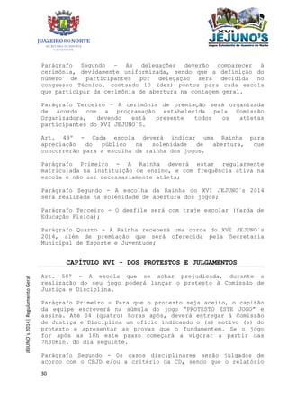 30
JEJUNO´s2014|RegulamentoGeral
Parágrafo Segundo – As delegações deverão comparecer à
cerimônia, devidamente uniformizada, sendo que a definição do
número de participantes por delegação será decidida no
congresso Técnico, contando 10 (dez) pontos para cada escola
que participar da cerimônia de abertura na contagem geral.
Parágrafo Terceiro – A cerimônia de premiação será organizada
de acordo com a programação estabelecida pela Comissão
Organizadora, devendo está presente todos os atletas
participantes do XVI JEJUNO´S.
Art. 49º - Cada escola deverá indicar uma Rainha para
apreciação do público na solenidade de abertura, que
concorrerão para a escolha da rainha dos jogos.
Parágrafo Primeiro - A Rainha deverá estar regularmente
matriculada na instituição de ensino, e com frequência ativa na
escola e não ser necessariamente atleta;
Parágrafo Segundo - A escolha da Rainha do XVI JEJUNO´s 2014
será realizada na solenidade de abertura dos jogos;
Parágrafo Terceiro - O desfile será com traje escolar (farda de
Educação Física);
Parágrafo Quarto - A Rainha receberá uma coroa do XVI JEJUNO´s
2014, além de premiação que será oferecida pela Secretaria
Municipal de Esporte e Juventude;
CAPÍTULO XVI - DOS PROTESTOS E JULGAMENTOS
Art. 50º – A escola que se achar prejudicada, durante a
realização do seu jogo poderá lançar o protesto à Comissão de
Justiça e Disciplina.
Parágrafo Primeiro - Para que o protesto seja aceito, o capitão
da equipe escreverá na súmula do jogo “PROTESTO ESTE JOGO” e
assina. Até 04 (quatro) horas após, deverá entregar à Comissão
de Justiça e Disciplina um ofício indicando o (s) motivo (s) do
protesto e apresentar as provas que o fundamentem. Se o jogo
for após as 18h este prazo começará a vigorar a partir das
7h30min. do dia seguinte.
Parágrafo Segundo - Os casos disciplinares serão julgados de
acordo com o CBJD e/ou a critério da CD, sendo que o relatório
 