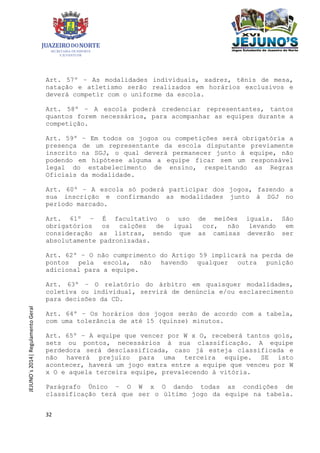 32
JEJUNO´s2014|RegulamentoGeral
Art. 57º – As modalidades individuais, xadrez, tênis de mesa,
natação e atletismo serão realizados em horários exclusivos e
deverá competir com o uniforme da escola.
Art. 58º – A escola poderá credenciar representantes, tantos
quantos forem necessários, para acompanhar as equipes durante a
competição.
Art. 59º – Em todos os jogos ou competições será obrigatória a
presença de um representante da escola disputante previamente
inscrito na SGJ, o qual deverá permanecer junto à equipe, não
podendo em hipótese alguma a equipe ficar sem um responsável
legal do estabelecimento de ensino, respeitando as Regras
Oficiais da modalidade.
Art. 60º – A escola só poderá participar dos jogos, fazendo a
sua inscrição e confirmando as modalidades junto à SGJ no
período marcado.
Art. 61º – É facultativo o uso de meiões iguais. São
obrigatórios os calções de igual cor, não levando em
consideração as listras, sendo que as camisas deverão ser
absolutamente padronizadas.
Art. 62º – O não cumprimento do Artigo 59 implicará na perda de
pontos pela escola, não havendo qualquer outra punição
adicional para a equipe.
Art. 63º – O relatório do árbitro em quaisquer modalidades,
coletiva ou individual, servirá de denúncia e/ou esclarecimento
para decisões da CD.
Art. 64º – Os horários dos jogos serão de acordo com a tabela,
com uma tolerância de até 15 (quinze) minutos.
Art. 65º – A equipe que vencer por W x O, receberá tantos gols,
sets ou pontos, necessários à sua classificação. A equipe
perdedora será desclassificada, caso já esteja classificada e
não haverá prejuízo para uma terceira equipe. SE isto
acontecer, haverá um jogo extra entre a equipe que venceu por W
x O e aquela terceira equipe, prevalecendo à vitória.
Parágrafo Único – O W x O dando todas as condições de
classificação terá que ser o último jogo da equipe na tabela.
 