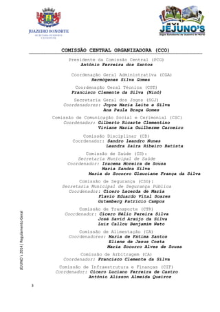 3
JEJUNO´s2014|RegulamentoGeral
COMISSÃO CENTRAL ORGANIZADORA (CCO)
Presidente da Comissão Central (PCG)
Antônio Ferreira dos Santos
Coordenação Geral Administrativa (CGA)
Hermógenes Silva Gomes
Coordenação Geral Técnica (CGT)
Francisco Clemente da Silva (Ninô)
Secretaria Geral dos Jogos (SGJ)
Coordenadores: Joyce Maria Leite e Silva
Ana Paula Braga Gomes
Comissão de Comunicação Social e Cerimonial (CSC)
Coordenador: Gilberto Ricarte Clementino
Viviane Maria Guilherme Carneiro
Comissão Disciplinar (CD)
Coordenador: Sandro leandro Nunes
Leandra Zaira Ribeiro Batista
Comissão de Saúde (CS):
Secretaria Municipal de Saúde
Coordenador: Iracema Moreira de Sousa
Maria Sandra Silva
Maria do Socorro Glauciane França da Silva
Comissão de Segurança (CSG):
Secretaria Municipal de Segurança Pública
Coordenador: Cícero Lacerda de Maria
Flavio Eduardo Vital Soares
Gutemberg Patricio Campos
Comissão de Transporte (CTR)
Coordenador: Cicero Hélio Pereira Silva
José David Araújo da Silva
Luiz Callou Benjamim Neto
Comissão de Alimentação (CA)
Coordenadores: Maria de Fátima Santos
Eliene de Jesus Costa
Maria Socorro Alves de Sousa
Comissão de Arbitragem (CA)
Coordenador: Francisco Clemente da Silva
Comissão de Infraestrutura e Finanças (CIF)
Coordenador: Cicero Luciano Ferreira de Castro
Antônio Alisson Almeida Queiroz
 