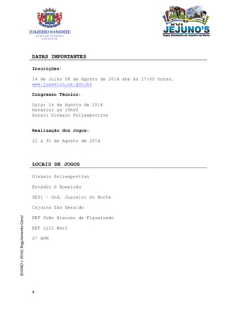 4
JEJUNO´s2014|RegulamentoGeral
DATAS IMPORTANTES
Inscrições:
14 de Julho 08 de Agosto de 2014 até às 17:00 horas.
www.juazeiro.ce.gov.br
Congresso Técnico:
Data: 14 de Agosto de 2014
Horário: às 15h00
Local: Ginásio Poliesportivo
Realização dos Jogos:
22 a 31 de Agosto de 2014
LOCAIS DE JOGOS
Ginásio Poliesportivo
Estádio O Romeirão
SESI – Und. Juazeiro do Norte
Cajuína São Geraldo
EEF João Alencar de Figueiredo
EEF Lili Neri
2º BPM
 