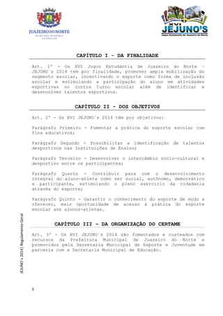 5
JEJUNO´s2014|RegulamentoGeral
CAPÍTULO I - DA FINALIDADE
Art. 1º - Os XVI Jogos Estudantis de Juazeiro do Norte –
JEJUNO´s 2014 tem por finalidade, promover ampla mobilização do
segmento escolar, incentivando o esporte como forma de inclusão
escolar e estimulando a participação do aluno em atividades
esportivas no contra turno escolar além de identificar e
desenvolver talentos esportivos.
CAPÍTULO II - DOS OBJETIVOS
Art. 2º - Os XVI JEJUNO´s 2014 têm por objetivos:
Parágrafo Primeiro - Fomentar a prática do esporte escolar com
fins educativos;
Parágrafo Segundo - Possibilitar a identificação de talentos
desportivos nas Instituições de Ensino;
Parágrafo Terceiro - Desenvolver o intercâmbio sócio-cultural e
desportivo entre os participantes;
Parágrafo Quarto - Contribuir para com o desenvolvimento
integral do aluno-atleta como ser social, autônomo, democrático
e participante, estimulando o pleno exercício da cidadania
através do esporte;
Parágrafo Quinto - Garantir o conhecimento do esporte de modo a
oferecer, mais oportunidade de acesso à prática do esporte
escolar aos alunos-atletas.
CAPÍTULO III – DA ORGANIZAÇÃO DO CERTAME
Art. 3º - Os XVI JEJUNO´s 2014 são fomentados e custeados com
recursos da Prefeitura Municipal de Juazeiro do Norte e
promovidos pela Secretaria Municipal de Esporte e Juventude em
parceria com a Secretaria Municipal de Educação.
 