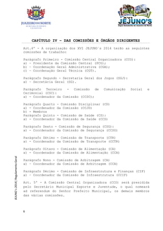 6
JEJUNO´s2014|RegulamentoGeral
CAPÍTULO IV – DAS COMISSÕES E ÓRGÃOS DIRIGENTES
Art.4º - A organização dos XVI JEJUNO´s 2014 terão as seguintes
comissões de trabalho:
Parágrafo Primeiro - Comissão Central Organizadora (CCO):
a) – Presidente da Comissão Central (PCG);
b) – Coordenação Geral Administrativa (CGA);
c) – Coordenação Geral Técnica (CGT).
Parágrafo Segundo - Secretaria Geral dos Jogos (SGJ):
a) – Secretária Geral (SG).
Parágrafo Terceiro - Comissão de Comunicação Social e
Cerimonial (CSC):
a) - Coordenador da Comissão (CCSC);
Parágrafo Quarto - Comissão Disciplinar (CD)
a) - Coordenador da Comissão (CCJD)
b) - Membros
Parágrafo Quinto - Comissão de Saúde (CS):
a) - Coordenador da Comissão de Saúde (CCS)
Parágrafo Sexto - Comissão de Segurança (CSG):
a) - Coordenador da Comissão de Segurança (CCSG)
Parágrafo Sétimo - Comissão de Transporte (CTR)
a) - Coordenador da Comissão de Transporte (CCTR)
Parágrafo Oitavo - Comissão de Alimentação (CA)
a) - Coordenador da Comissão de Alimentação (CCA)
Parágrafo Nono - Comissão de Arbitragem (CA)
a) – Coordenador da Comissão de Arbitragem (CCA)
Parágrafo Décimo - Comissão de Infraestrutura e Finanças (CIF)
a) – Coordenador da Comissão de Infraestrutura (CCIF)
Art. 5º - A Comissão Central Organizadora (CCO) será presidida
pelo Secretário Municipal Esporte e Juventude, o qual nomeará
ad referendum do Senhor Prefeito Municipal, os demais membros
das várias comissões.
 