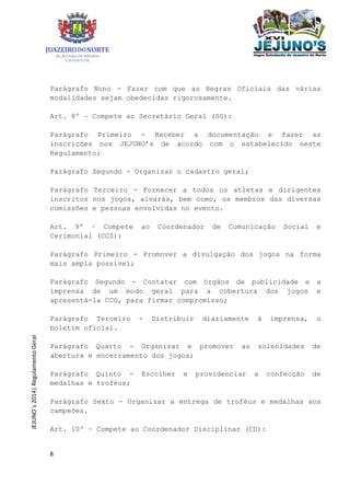 8
JEJUNO´s2014|RegulamentoGeral
Parágrafo Nono - Fazer com que as Regras Oficiais das várias
modalidades sejam obedecidas rigorosamente.
Art. 8º – Compete ao Secretário Geral (SG):
Parágrafo Primeiro - Receber a documentação e fazer as
inscrições nos JEJUNO’s de acordo com o estabelecido neste
Regulamento;
Parágrafo Segundo - Organizar o cadastro geral;
Parágrafo Terceiro - Fornecer a todos os atletas e dirigentes
inscritos nos jogos, alvarás, bem como, os membros das diversas
comissões e pessoas envolvidas no evento.
Art. 9º – Compete ao Coordenador de Comunicação Social e
Cerimonial (CCS):
Parágrafo Primeiro - Promover a divulgação dos jogos na forma
mais ampla possível;
Parágrafo Segundo - Contatar com órgãos de publicidade e a
imprensa de um modo geral para a cobertura dos jogos e
apresentá-la CCO, para firmar compromisso;
Parágrafo Terceiro - Distribuir diariamente à imprensa, o
boletim oficial.
Parágrafo Quarto - Organizar e promover as solenidades de
abertura e encerramento dos jogos;
Parágrafo Quinto - Escolher e providenciar a confecção de
medalhas e troféus;
Parágrafo Sexto - Organizar a entrega de troféus e medalhas aos
campeões.
Art. 10º – Compete ao Coordenador Disciplinar (CD):
 