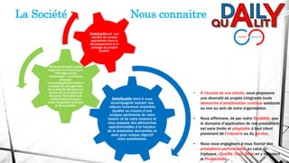 DailyQuality tient à vous
accompagner suivant nos
valeurs fortement orientées
Qualité au travers d’une
analyse pertinente de votre
besoin et de votre existant et
vous propose des démarches
opérationnelles à la hauteur
de la prestation demandée et
avec pour unique objectif
votre satisfaction.
Notre savoir-faire acquis
aussi bien en France qu’à
l’étranger inclus
notamment : l’animation
d’équipe,
l’accompagnement dans la
conduite du changement,
de la prise de décisions ou
encore de la conduite de
réunions. Pour cela nous
utilisons les principaux
outils de gestion de projet
et de la qualité.
DailyQuality est une
société de conseil
spécialisée dans le
développement et le
pilotage de projets
Qualité.
• A l’écoute de nos clients, nous proposons
une diversité de projets intégrants toute
démarche d’amélioration continue existante
ou non au sein de votre organisation.
• Nous affirmons, de par notre flexibilité, que
le domaine d’application de nos prestations
est sans limite et adaptable à tout client
provenant de l’industrie ou du service.
• Nous nous engageons à vous fournir des
prestations performantes au cœur du
triptyque : Qualité, Coût, Délai en y rajoutant
la Productivité.
La Société Nous connaitre
 