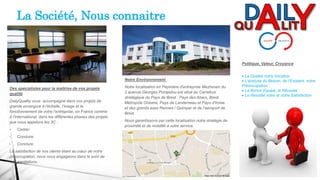 Des spécialistes pour la maîtrise de vos projets
qualité
DailyQuality vous accompagne dans vos projets de
grande envergure à l’échelle, l’image et le
fonctionnement de votre l’entreprise, en France comme
à l’international, dans les différentes phases des projets
que nous appelons les 3C :
• Cadrer
• Conduire
• Conclure
La satisfaction de nos clients étant au cœur de notre
préoccupation, nous nous engageons dans le suivi de
nos prestations.
Notre Environnement
Notre localisation en Pépinière d’entreprise Mezheven du
2 avenue Georges Pompidou est situé au Carrefour
stratégique du Pays de Brest : Pays des Abers, Brest
Métropole Océane, Pays de Landerneau et Pays d’Iroise
et des grands axes Rennes / Quimper et de l’aéroport de
Brest
Nous garantissons par cette localisation notre stratégie de
proximité et de mobilité à votre service.
Politique, Valeur, Croyance
 La Qualité notre Vocation
 L’analyse du Besoin, de l’Existant, notre
Préoccupation
 La Bonne Equipe, la Réussite
 Le Résultat votre et notre Satisfaction
La Société, Nous connaitre
 