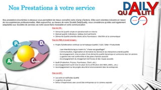 Nos Prestations à votre service
Nos prestations énumérées ci-dessous vous permettent de mieux connaître notre champ d'actions. Elles sont orientées industrie en raison
de nos expériences professionnelles. Mais aujourd’hui, au travers de notre Société DailyQuality, nous considérons qu'elles sont également
adaptables aux Sociétés de services via notre savoir-faire modulable et notre communication.
 