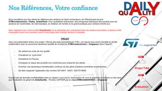 Nous travaillons pour les clients de référence des secteurs du Semi-conducteurs, de l’Electronique tel que
STMicroelectronics, Thales, AsteelFlash. Pour synthétiser brièvement, des entreprises fabriquant des produits pour les
secteurs de l’automobile, de l’aéronautique, du médical, de l’armée et du grand publique pour certains d’entre eux.
Nous rappelons que notre société DailyQuality ne se spécialise pas uniquement dans les secteurs énumérés ci-dessus à titre
d’exemple et que nous sommes ouvert à tout projet dans d’autres secteurs d’activités.
PROJET
Voici une présentation brève d’un projet « Revue des tests paramétriques T-84 » sur lequel nous avons travaillé en étroite
collaboration avec du personnel hautement qualifié de l’entreprise STMicroelectronics – Singapour dans l’objectif :
• De réduire les coûts de non qualité
• D’améliorer le “cycle time”
• D'améliorer le Process
• D’analyser le risque des produits non-conformes pour préserver les clients
• D’animer une dynamique d’amélioration continue via des plans d’actions correctives et préventives
• De faire respecter l’application des normes ISO 9001, 14001, ISO/TS16949
N’ayant pas de données confidentielles dans ce rapport, nous avons l’autorisation de vous le présenter au travers un lien ainsi
que l’évaluation du gérant de DailyQuality : Thomas CAFFIER par le client STMicroelectronics – Singapour
Nos Références, Votre confiance
Projet T-84
Evaluation
 