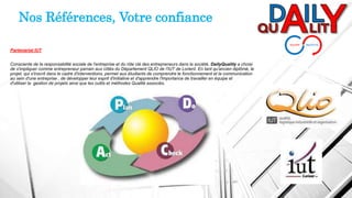 Partenariat IUT
Consciente de la responsabilité sociale de l'entreprise et du rôle clé des entrepreneurs dans la société, DailyQuality a choisi
de s'impliquer comme entrepreneur parrain aux côtés du Département QLIO de l'IUT de Lorient. En tant qu'ancien diplômé, le
projet, qui s'inscrit dans le cadre d'interventions, permet aux étudiants de comprendre le fonctionnement et la communication
au sein d'une entreprise , de développer leur esprit d'initiative et d'apprendre l'importance de travailler en équipe et
d'utiliser la gestion de projets ainsi que les outils et méthodes Qualité associés.
Nos Références, Votre confiance
 