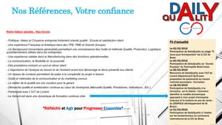 Notre Valeur ajoutée , Nos forces
- Politique, Valeur et Croyance entreprise fortement orienté qualité : Ecoute et satisfaction client
- Une expérience Française et Asiatique dans des TPE, PME et Grands Groupes
- Un Background Universitaire généraliste permettant une connaissance des Outils et méthode Qualité, Production, Logistique
quotidiennement utilisés dans les entreprises
- Une expérience validée dans le Manufacturing dans des fonctions opérationnelles
- La communication, la flexibilité et la proximité
- Des prestations incluant un suivi et retour client
- L'importance de l'analyse du besoin et de l'existant avant tout démarrage et devis présenté aux clients
- Un réseau de contacts permettant de palier à la complexité du projet si besoin
- Outils et méthodes de la communication et du marketing connus
- Le métier de la qualité est une vocation pour le gérant
- Démarche qualité et amélioration continue au cœur de l'entreprise (Manuelle Qualité, Procédures, Indicateurs...Etc.)
- Partenariat avec L'IUT de Lorient
- Le Gérant est dans une dynamique de formation continue ciblé
Nos Références, Votre confiance
Fil d'actualité
Le 02/02/2015
Participation de DailyQuality au stage "5
Jours pour Entreprendre" de la CCI de
Brest.
Le 20/02/2015
Participation de DailyQuality au "Jeunes
Pousses" du Technopôle Brest-Iroise.
Le 25/02/2015
Rencontre de DailyQuality avec l'IUT de
Lorient Département QLIO pour
proposition de partenariat au travers
l'activité secondaire : Formation
Le 18/03/2015
Participation de DailyQuality à la
formation sur le thème « Comment
identifier le modèle économique
approprié à mon projet d'entreprise
innovant et le traduire en prix de vente »
du ZOOPOLE développement de St
Brieuc.
Le 31/03/2015
Participation de DailyQuality à l'atelier
sur les fondamentaux du commerce
international de la CCI de Brest.
"Réfléchir et Agir pour Progresser Ensemble"
 