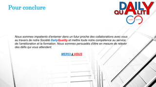 Pour conclure
Nous sommes impatients d’entamer dans un futur proche des collaborations avec vous
au travers de notre Société DailyQuality et mettre toute notre compétence au service
de l’amélioration et la formation. Nous sommes persuadés d’être en mesure de relever
des défis qui vous attendent.
MERCI à VOUS
 