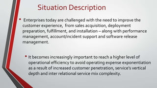 • Enterprises today are challenged with the need to improve the
customer experience, from sales acquisition, deployment
preparation, fulfillment, and installation – along with performance
management, account/incident support and software release
management.
• It becomes increasingly important to reach a higher level of
operational efficiency to avoid operating expense exponentiation
as a result of increased customer penetration, service’s vertical
depth and inter relational service mix complexity.
Situation Description
 