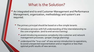 What Is the Solution?
• An integrated end to end Customer Management and Performance
Management, organization, methodology and system's are
required.
• The primary principal should be based on a few simple tenants
• Introduce services with full understanding of the interrelationship to
the core origination. (end to end service training)
• avoid introducing excessive complexity into customer and network
management processes. (proper change planning)
• understand the “true cost” of new service introduction to operations,
to avoid unexpected exponentiation and or negative or less than
optimal profit results of new services.
 