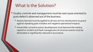 • Quality controls and management must be root cause oriented to
push defect's observed out of the business.
• lessons learned must be applied to all new service introductions to guard
against repeating past mistakes and negative operational impacts.
• Irreversible corrective action development must become the mantra,
repetitive incident and fault management of common events must be
eliminated or significantly reduced in occurrence.
What Is the Solution?
 