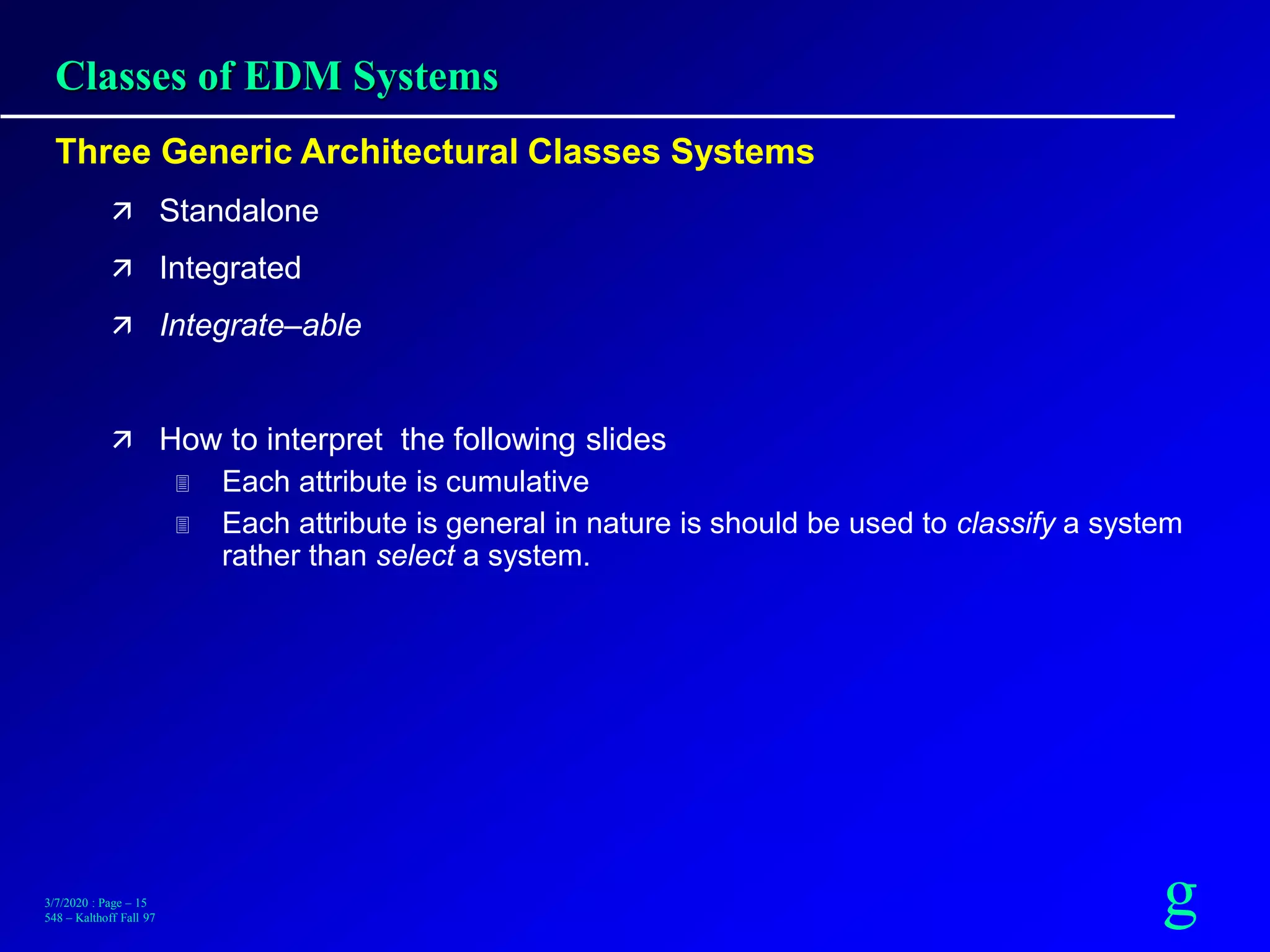 g3/7/2020 : Page – 15
548 – Kalthoff Fall 97
Classes of EDM Systems
Three Generic Architectural Classes Systems
 Standalone
 Integrated
 Integrate–able
 How to interpret the following slides
 Each attribute is cumulative
 Each attribute is general in nature is should be used to classify a system
rather than select a system.
 