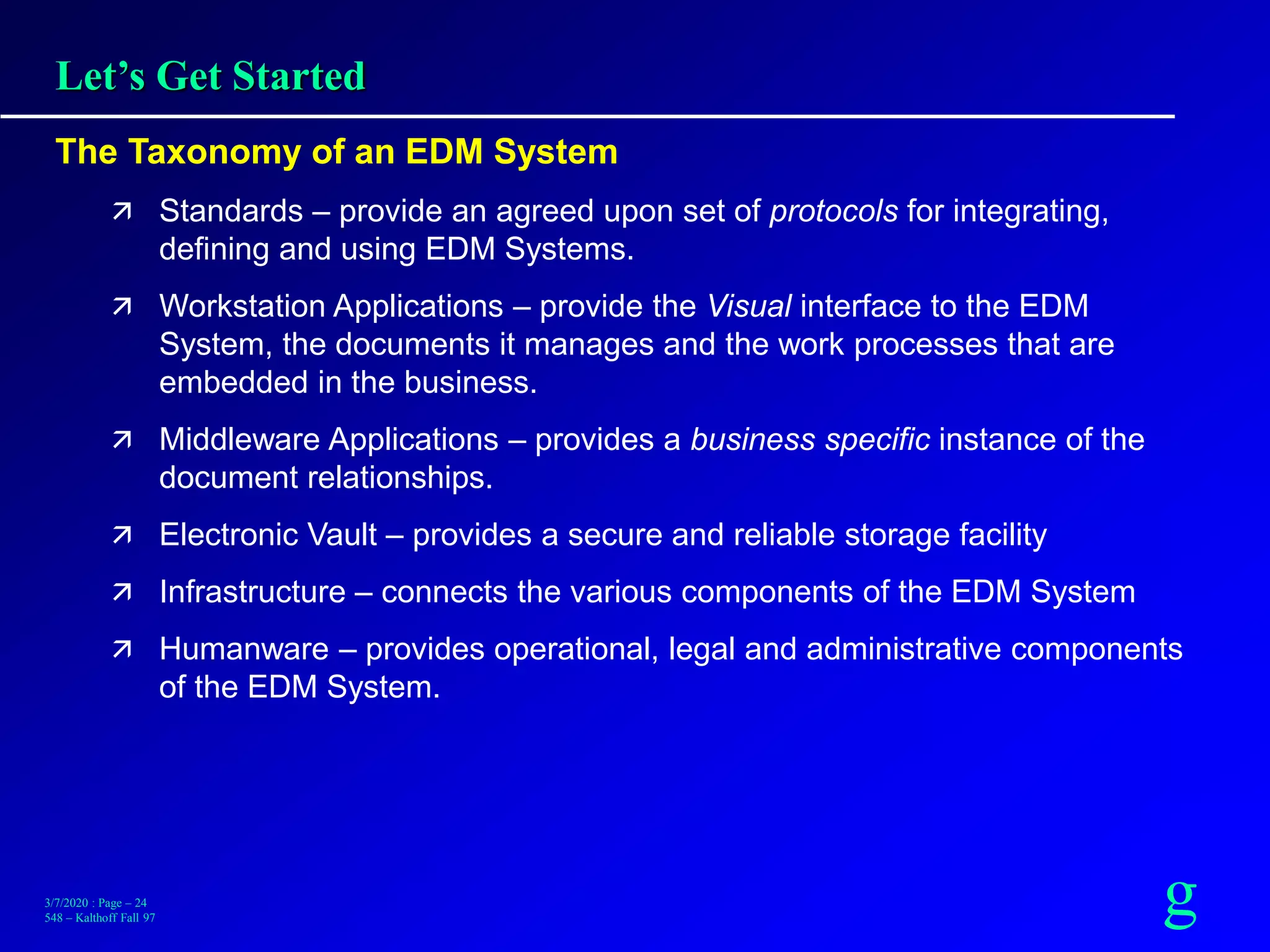 g3/7/2020 : Page – 24
548 – Kalthoff Fall 97
Let’s Get Started
The Taxonomy of an EDM System
 Standards – provide an agreed upon set of protocols for integrating,
defining and using EDM Systems.
 Workstation Applications – provide the Visual interface to the EDM
System, the documents it manages and the work processes that are
embedded in the business.
 Middleware Applications – provides a business specific instance of the
document relationships.
 Electronic Vault – provides a secure and reliable storage facility
 Infrastructure – connects the various components of the EDM System
 Humanware – provides operational, legal and administrative components
of the EDM System.
 