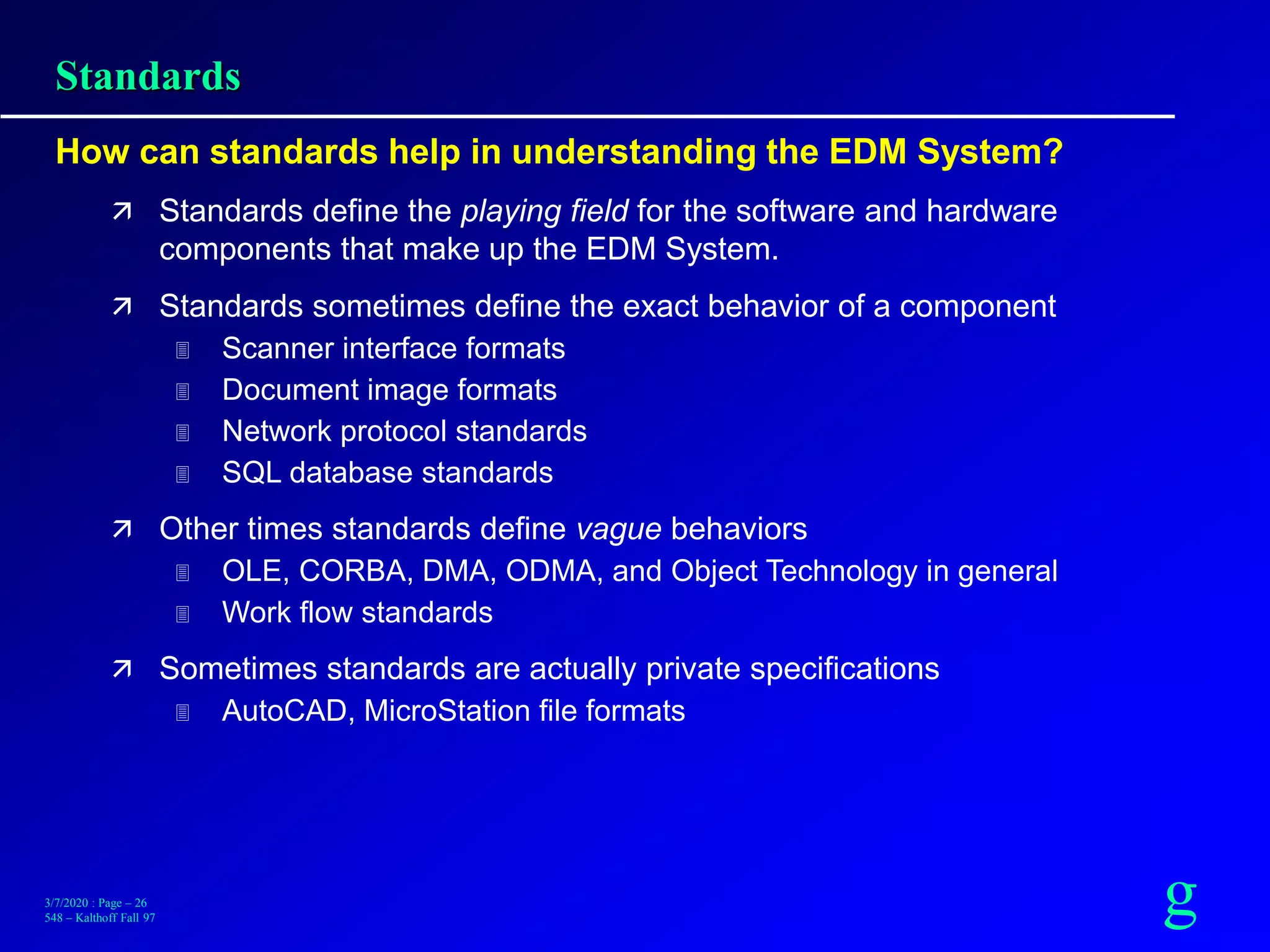 g3/7/2020 : Page – 26
548 – Kalthoff Fall 97
Standards
How can standards help in understanding the EDM System?
 Standards define the playing field for the software and hardware
components that make up the EDM System.
 Standards sometimes define the exact behavior of a component
 Scanner interface formats
 Document image formats
 Network protocol standards
 SQL database standards
 Other times standards define vague behaviors
 OLE, CORBA, DMA, ODMA, and Object Technology in general
 Work flow standards
 Sometimes standards are actually private specifications
 AutoCAD, MicroStation file formats
 