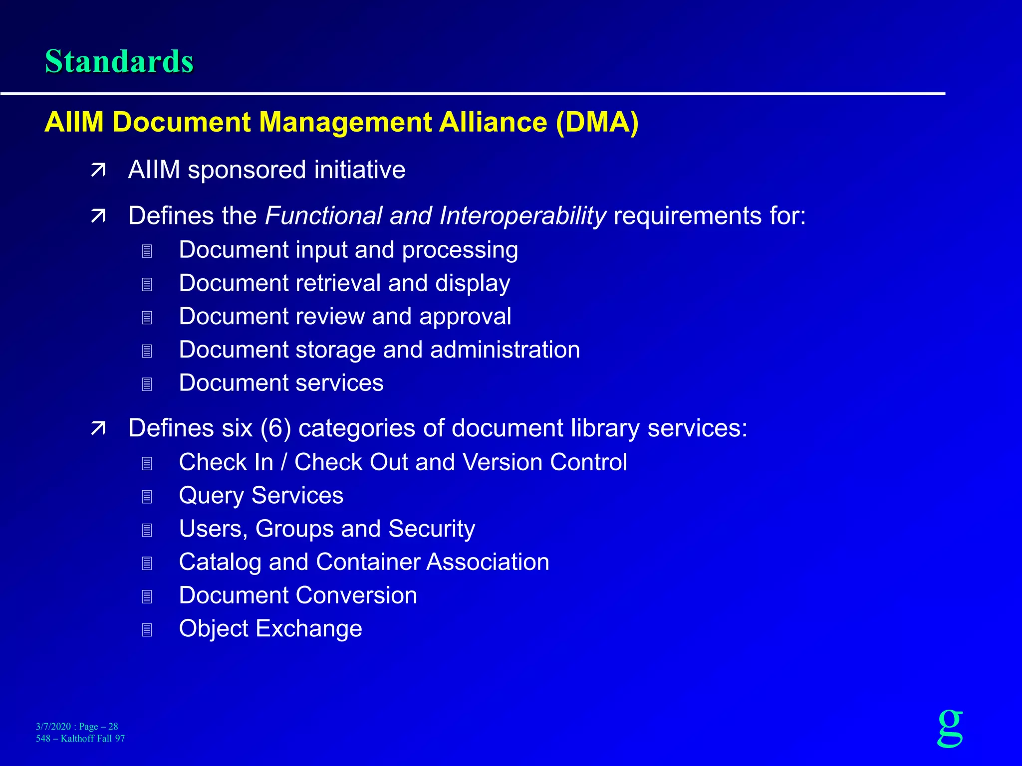 g3/7/2020 : Page – 28
548 – Kalthoff Fall 97
Standards
AIIM Document Management Alliance (DMA)
 AIIM sponsored initiative
 Defines the Functional and Interoperability requirements for:
 Document input and processing
 Document retrieval and display
 Document review and approval
 Document storage and administration
 Document services
 Defines six (6) categories of document library services:
 Check In / Check Out and Version Control
 Query Services
 Users, Groups and Security
 Catalog and Container Association
 Document Conversion
 Object Exchange
 