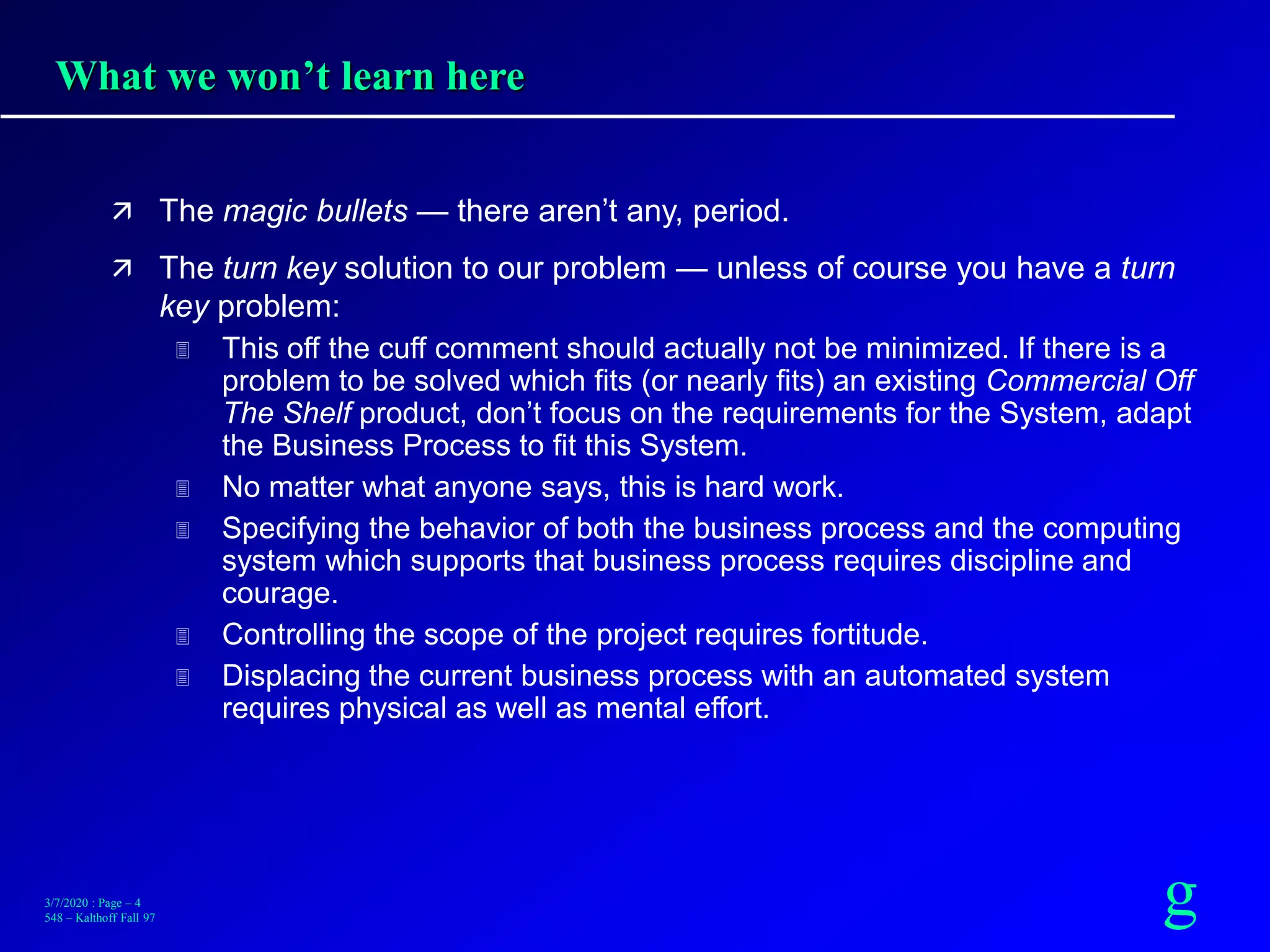 g3/7/2020 : Page – 4
548 – Kalthoff Fall 97
What we won’t learn here
 The magic bullets — there aren’t any, period.
 The turn key solution to our problem — unless of course you have a turn
key problem:
 This off the cuff comment should actually not be minimized. If there is a
problem to be solved which fits (or nearly fits) an existing Commercial Off
The Shelf product, don’t focus on the requirements for the System, adapt
the Business Process to fit this System.
 No matter what anyone says, this is hard work.
 Specifying the behavior of both the business process and the computing
system which supports that business process requires discipline and
courage.
 Controlling the scope of the project requires fortitude.
 Displacing the current business process with an automated system
requires physical as well as mental effort.
 
