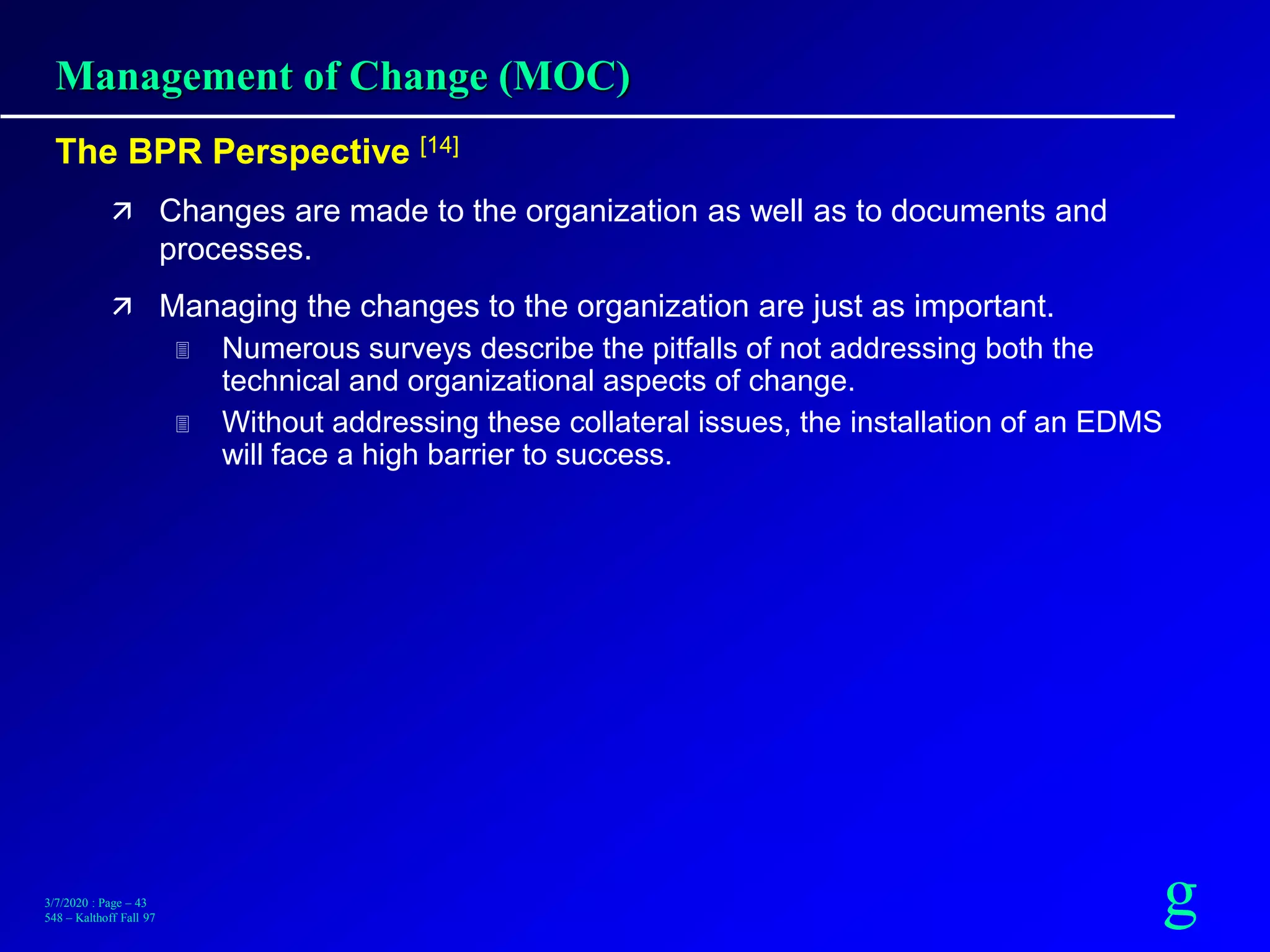 g3/7/2020 : Page – 43
548 – Kalthoff Fall 97
Management of Change (MOC)
The BPR Perspective [14]
 Changes are made to the organization as well as to documents and
processes.
 Managing the changes to the organization are just as important.
 Numerous surveys describe the pitfalls of not addressing both the
technical and organizational aspects of change.
 Without addressing these collateral issues, the installation of an EDMS
will face a high barrier to success.
 