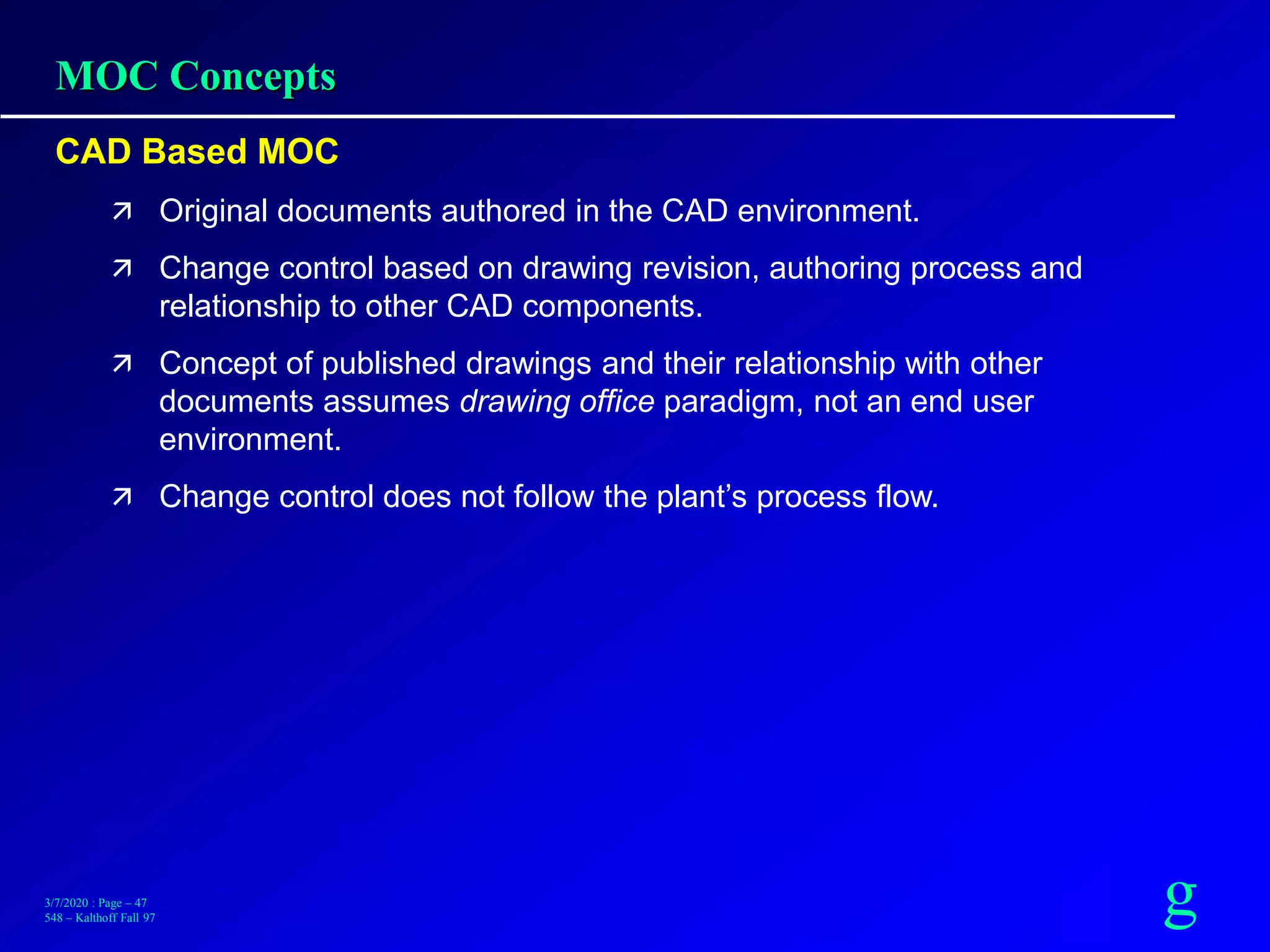 g3/7/2020 : Page – 47
548 – Kalthoff Fall 97
MOC Concepts
CAD Based MOC
 Original documents authored in the CAD environment.
 Change control based on drawing revision, authoring process and
relationship to other CAD components.
 Concept of published drawings and their relationship with other
documents assumes drawing office paradigm, not an end user
environment.
 Change control does not follow the plant’s process flow.
 