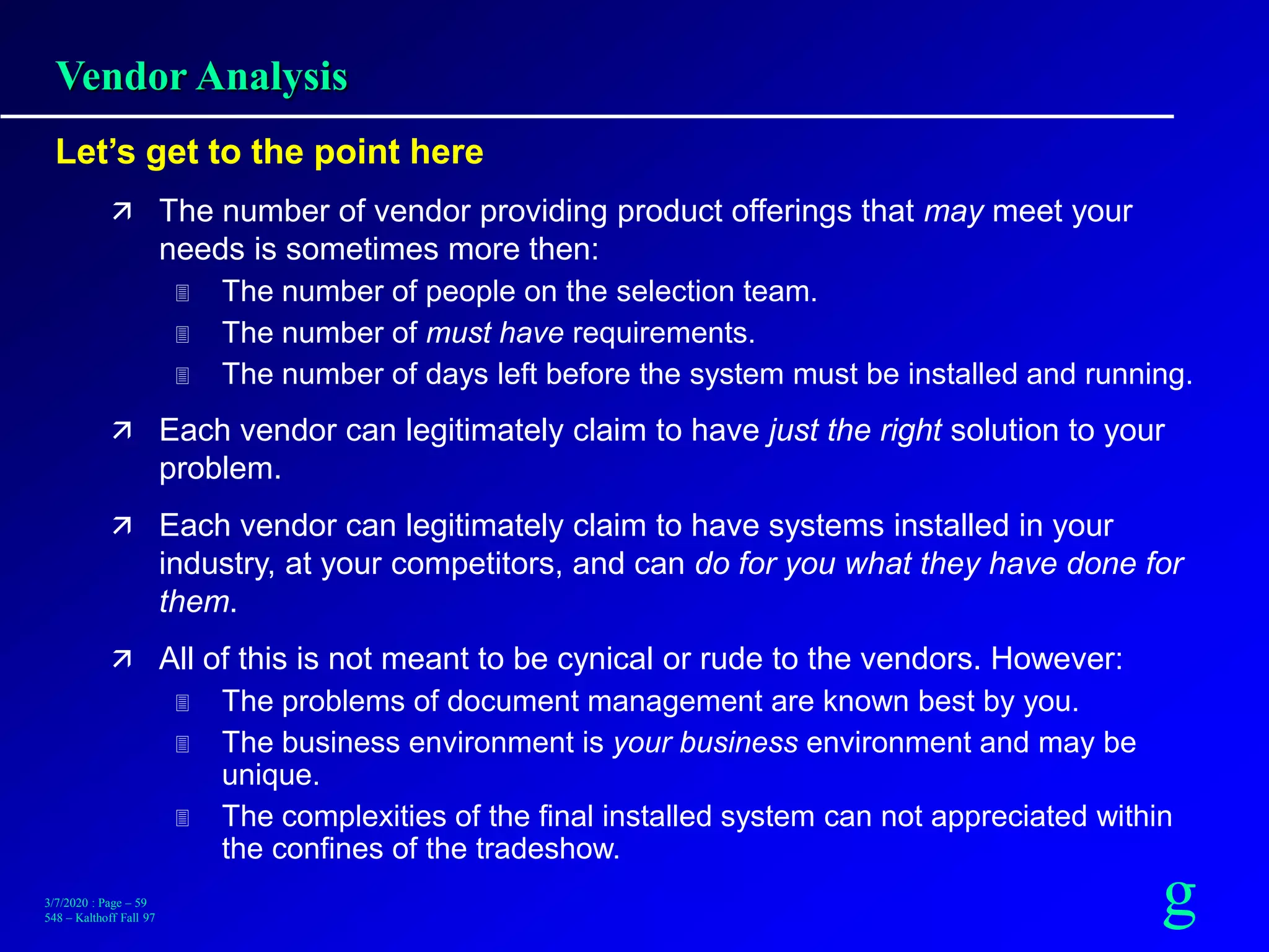 g3/7/2020 : Page – 59
548 – Kalthoff Fall 97
Vendor Analysis
Let’s get to the point here
 The number of vendor providing product offerings that may meet your
needs is sometimes more then:
 The number of people on the selection team.
 The number of must have requirements.
 The number of days left before the system must be installed and running.
 Each vendor can legitimately claim to have just the right solution to your
problem.
 Each vendor can legitimately claim to have systems installed in your
industry, at your competitors, and can do for you what they have done for
them.
 All of this is not meant to be cynical or rude to the vendors. However:
 The problems of document management are known best by you.
 The business environment is your business environment and may be
unique.
 The complexities of the final installed system can not appreciated within
the confines of the tradeshow.
 