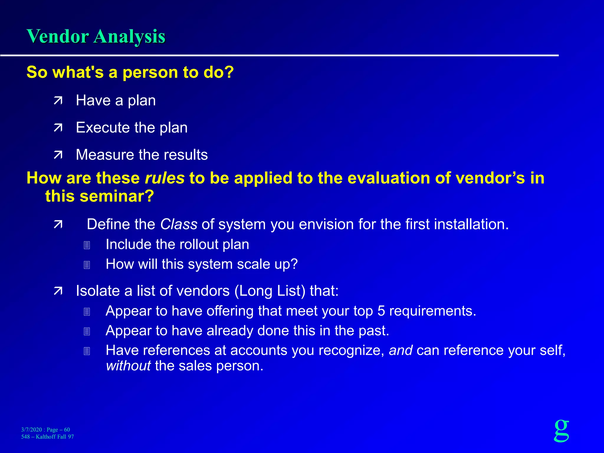 g3/7/2020 : Page – 60
548 – Kalthoff Fall 97
Vendor Analysis
So what's a person to do?
 Have a plan
 Execute the plan
 Measure the results
How are these rules to be applied to the evaluation of vendor’s in
this seminar?
 Define the Class of system you envision for the first installation.
 Include the rollout plan
 How will this system scale up?
 Isolate a list of vendors (Long List) that:
 Appear to have offering that meet your top 5 requirements.
 Appear to have already done this in the past.
 Have references at accounts you recognize, and can reference your self,
without the sales person.
 