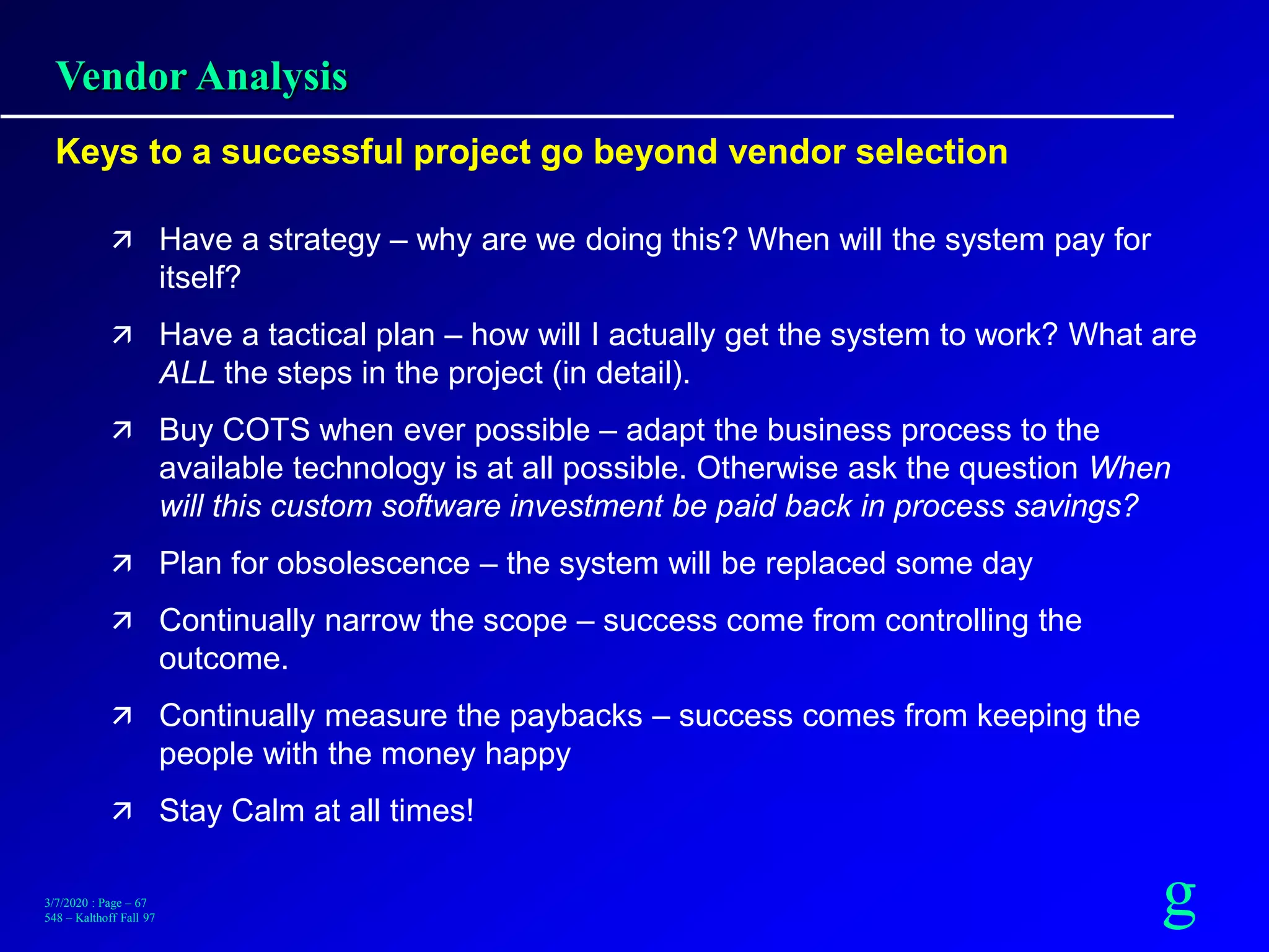g3/7/2020 : Page – 67
548 – Kalthoff Fall 97
Vendor Analysis
Keys to a successful project go beyond vendor selection
 Have a strategy – why are we doing this? When will the system pay for
itself?
 Have a tactical plan – how will I actually get the system to work? What are
ALL the steps in the project (in detail).
 Buy COTS when ever possible – adapt the business process to the
available technology is at all possible. Otherwise ask the question When
will this custom software investment be paid back in process savings?
 Plan for obsolescence – the system will be replaced some day
 Continually narrow the scope – success come from controlling the
outcome.
 Continually measure the paybacks – success comes from keeping the
people with the money happy
 Stay Calm at all times!
 