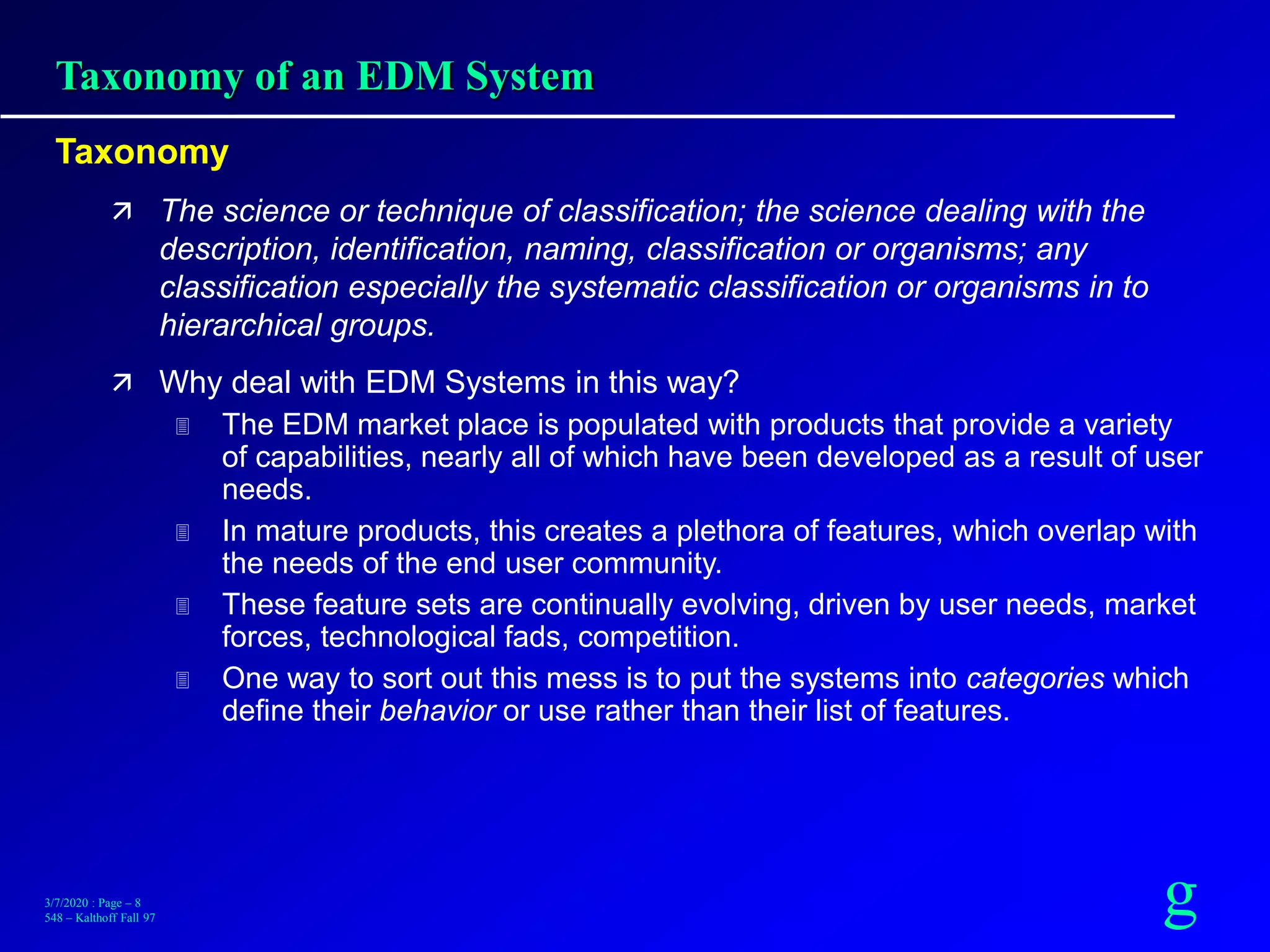 g3/7/2020 : Page – 8
548 – Kalthoff Fall 97
Taxonomy of an EDM System
Taxonomy
 The science or technique of classification; the science dealing with the
description, identification, naming, classification or organisms; any
classification especially the systematic classification or organisms in to
hierarchical groups.
 Why deal with EDM Systems in this way?
 The EDM market place is populated with products that provide a variety
of capabilities, nearly all of which have been developed as a result of user
needs.
 In mature products, this creates a plethora of features, which overlap with
the needs of the end user community.
 These feature sets are continually evolving, driven by user needs, market
forces, technological fads, competition.
 One way to sort out this mess is to put the systems into categories which
define their behavior or use rather than their list of features.
 