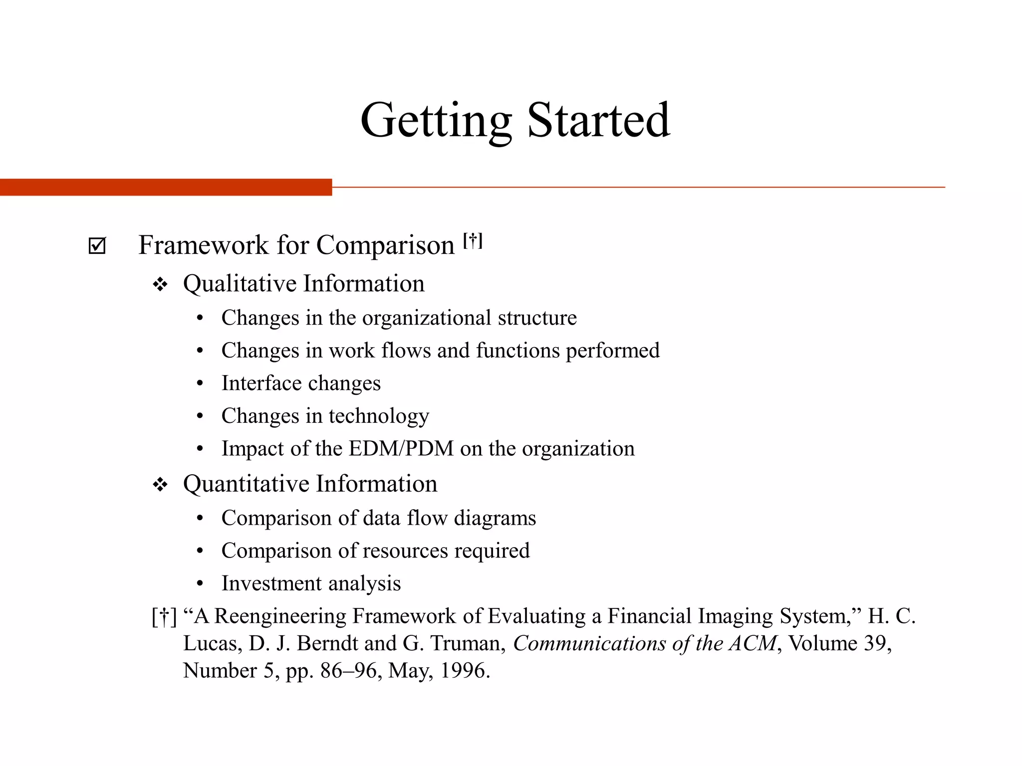 Getting Started
 Framework for Comparison [†]
 Qualitative Information
• Changes in the organizational structure
• Changes in work flows and functions performed
• Interface changes
• Changes in technology
• Impact of the EDM/PDM on the organization
 Quantitative Information
• Comparison of data flow diagrams
• Comparison of resources required
• Investment analysis
[†] “A Reengineering Framework of Evaluating a Financial Imaging System,” H. C.
Lucas, D. J. Berndt and G. Truman, Communications of the ACM, Volume 39,
Number 5, pp. 86–96, May, 1996.
 