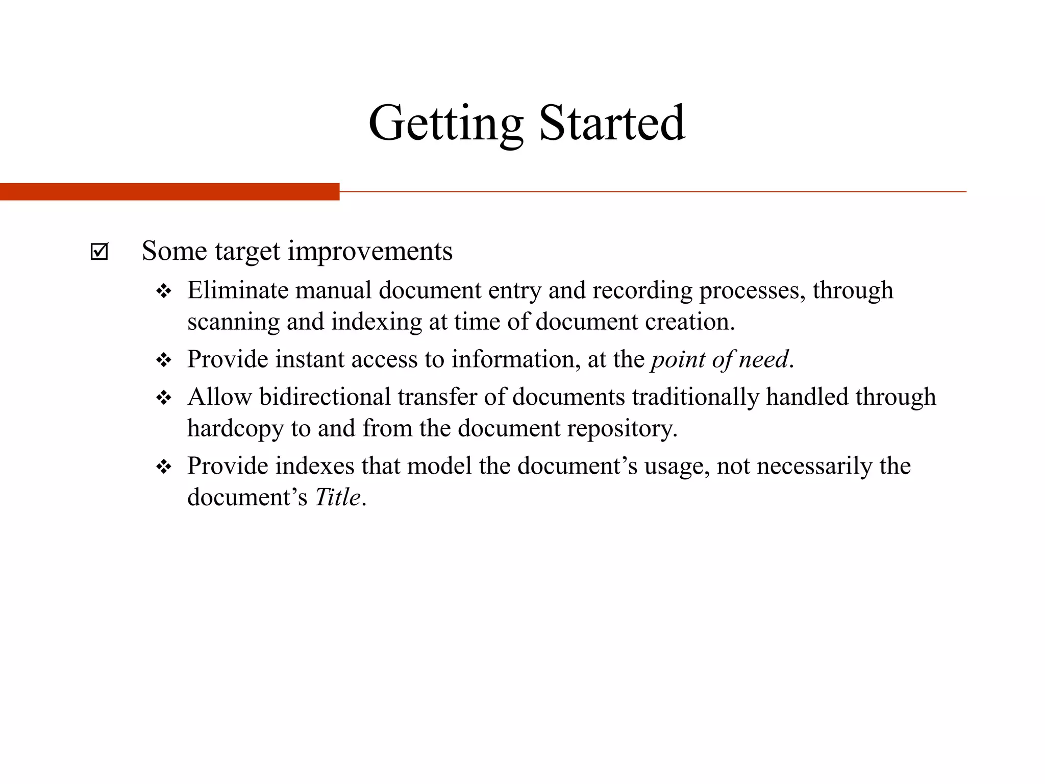 Getting Started
 Some target improvements
 Eliminate manual document entry and recording processes, through
scanning and indexing at time of document creation.
 Provide instant access to information, at the point of need.
 Allow bidirectional transfer of documents traditionally handled through
hardcopy to and from the document repository.
 Provide indexes that model the document’s usage, not necessarily the
document’s Title.
 