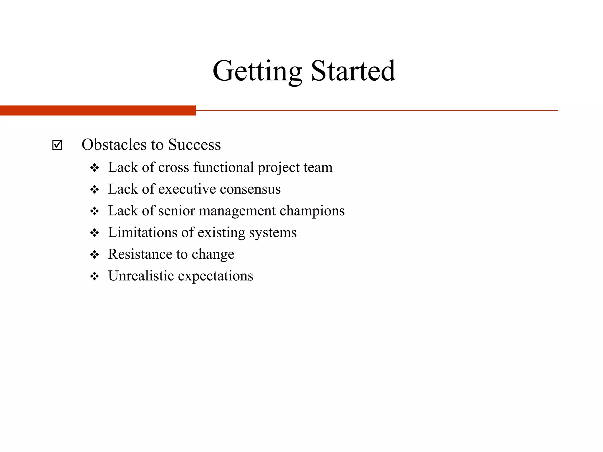 Getting Started
 Obstacles to Success
 Lack of cross functional project team
 Lack of executive consensus
 Lack of senior management champions
 Limitations of existing systems
 Resistance to change
 Unrealistic expectations
 