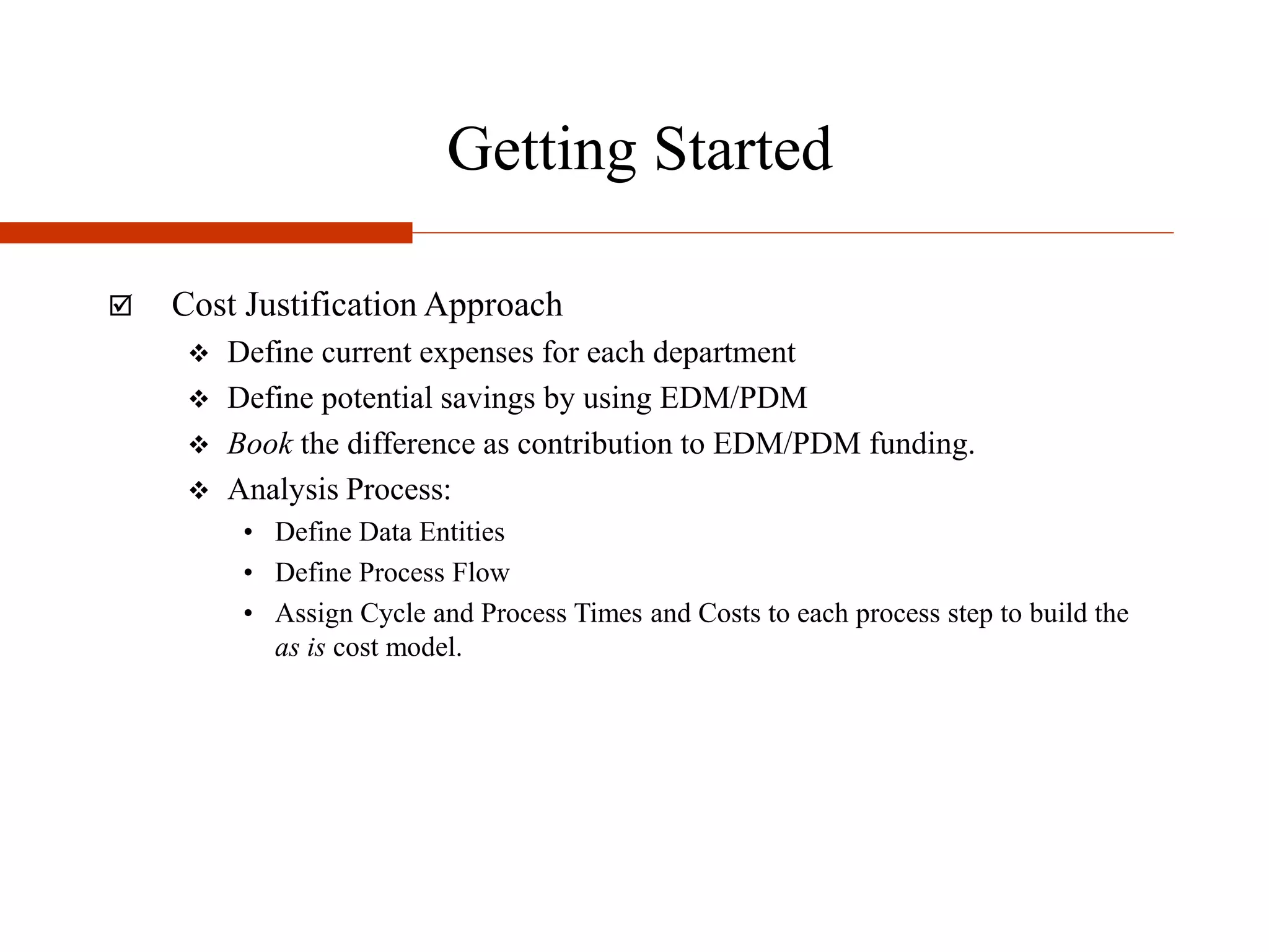 Getting Started
 Cost Justification Approach
 Define current expenses for each department
 Define potential savings by using EDM/PDM
 Book the difference as contribution to EDM/PDM funding.
 Analysis Process:
• Define Data Entities
• Define Process Flow
• Assign Cycle and Process Times and Costs to each process step to build the
as is cost model.
 