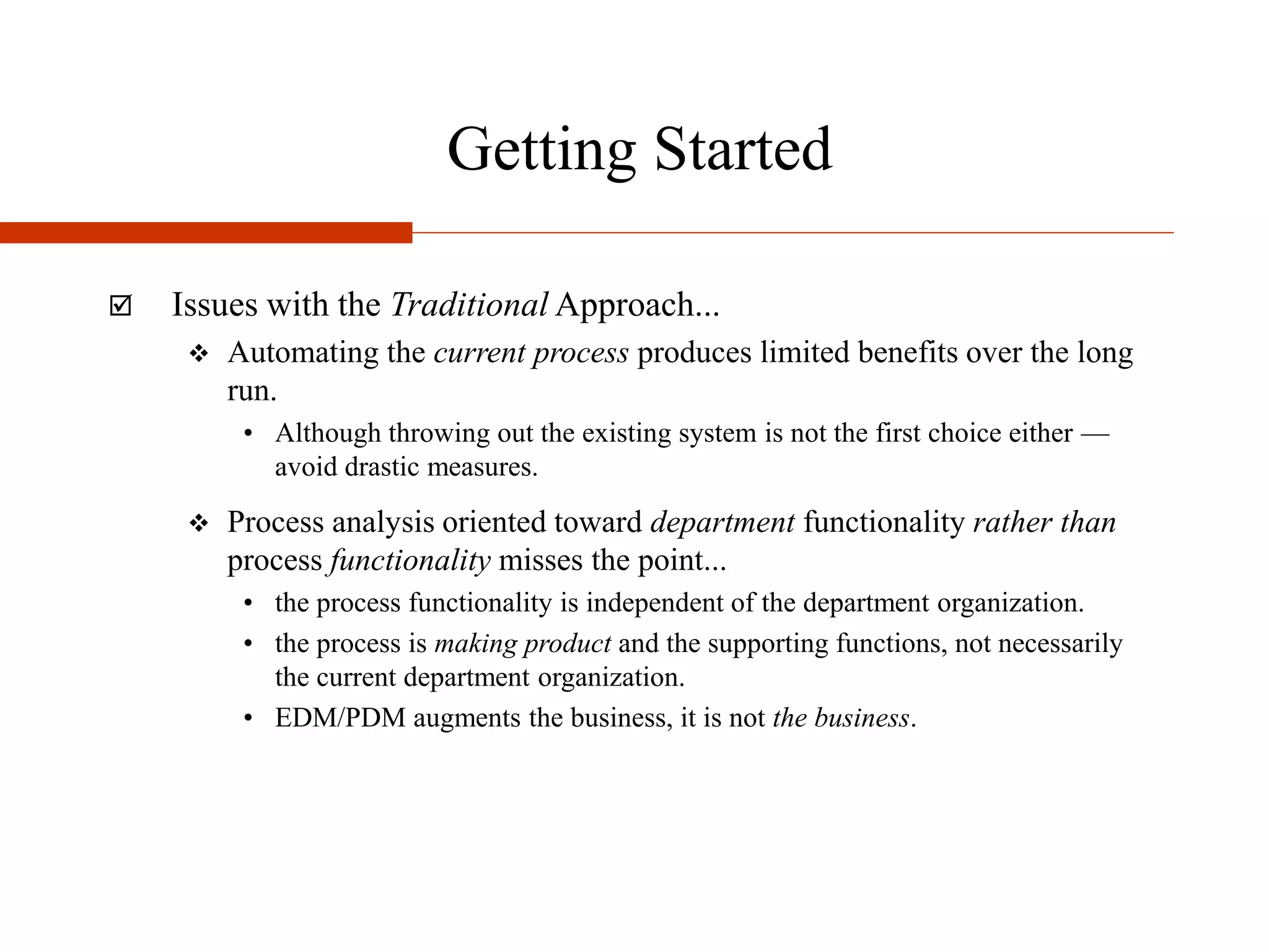 Getting Started
 Issues with the Traditional Approach...
 Automating the current process produces limited benefits over the long
run.
• Although throwing out the existing system is not the first choice either —
avoid drastic measures.
 Process analysis oriented toward department functionality rather than
process functionality misses the point...
• the process functionality is independent of the department organization.
• the process is making product and the supporting functions, not necessarily
the current department organization.
• EDM/PDM augments the business, it is not the business.
 