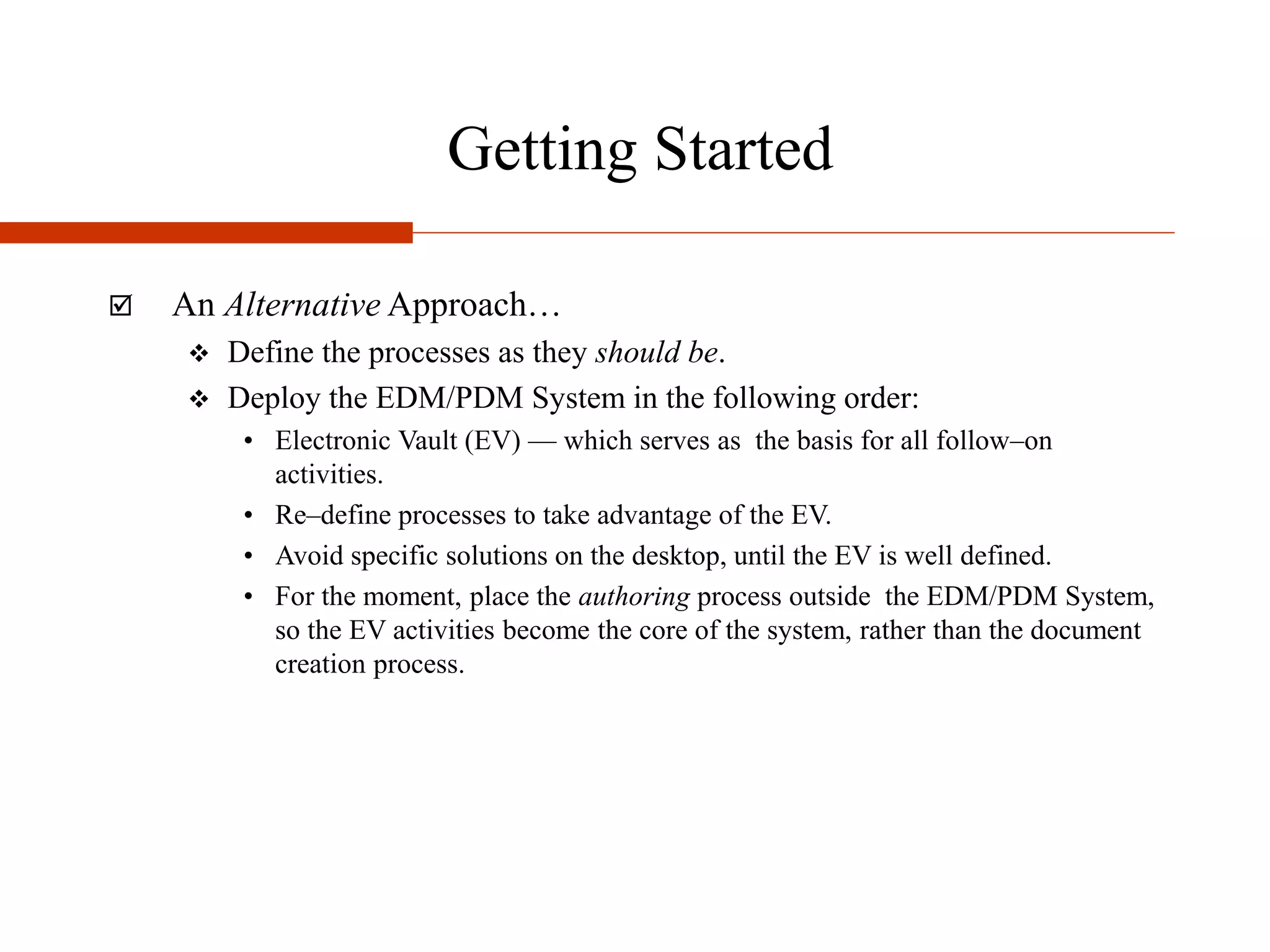 Getting Started
 An Alternative Approach…
 Define the processes as they should be.
 Deploy the EDM/PDM System in the following order:
• Electronic Vault (EV) — which serves as the basis for all follow–on
activities.
• Re–define processes to take advantage of the EV.
• Avoid specific solutions on the desktop, until the EV is well defined.
• For the moment, place the authoring process outside the EDM/PDM System,
so the EV activities become the core of the system, rather than the document
creation process.
 