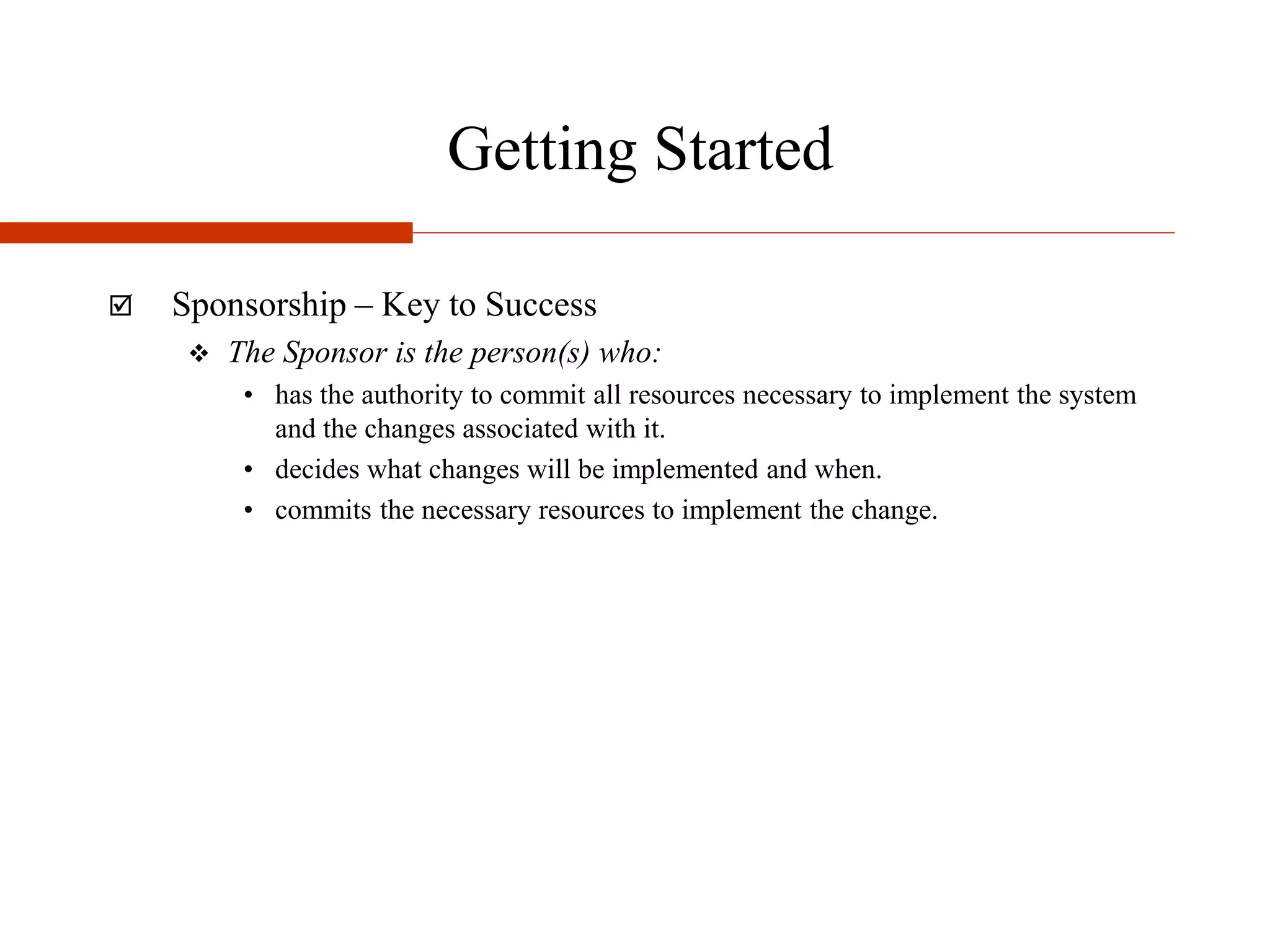 Getting Started
 Sponsorship – Key to Success
 The Sponsor is the person(s) who:
• has the authority to commit all resources necessary to implement the system
and the changes associated with it.
• decides what changes will be implemented and when.
• commits the necessary resources to implement the change.
 