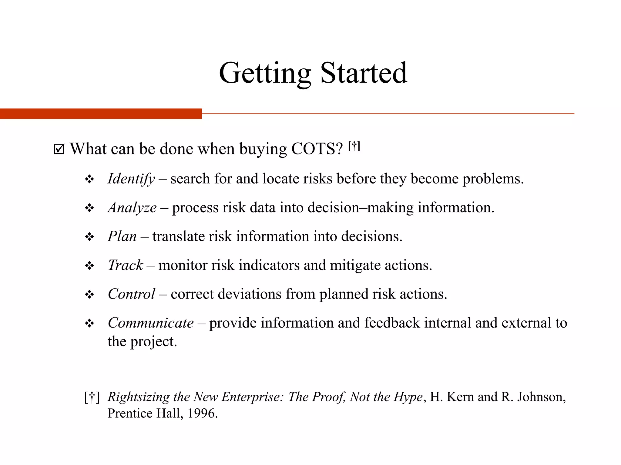 Getting Started
 What can be done when buying COTS? [†]
 Identify – search for and locate risks before they become problems.
 Analyze – process risk data into decision–making information.
 Plan – translate risk information into decisions.
 Track – monitor risk indicators and mitigate actions.
 Control – correct deviations from planned risk actions.
 Communicate – provide information and feedback internal and external to
the project.
[†] Rightsizing the New Enterprise: The Proof, Not the Hype, H. Kern and R. Johnson,
Prentice Hall, 1996.
 