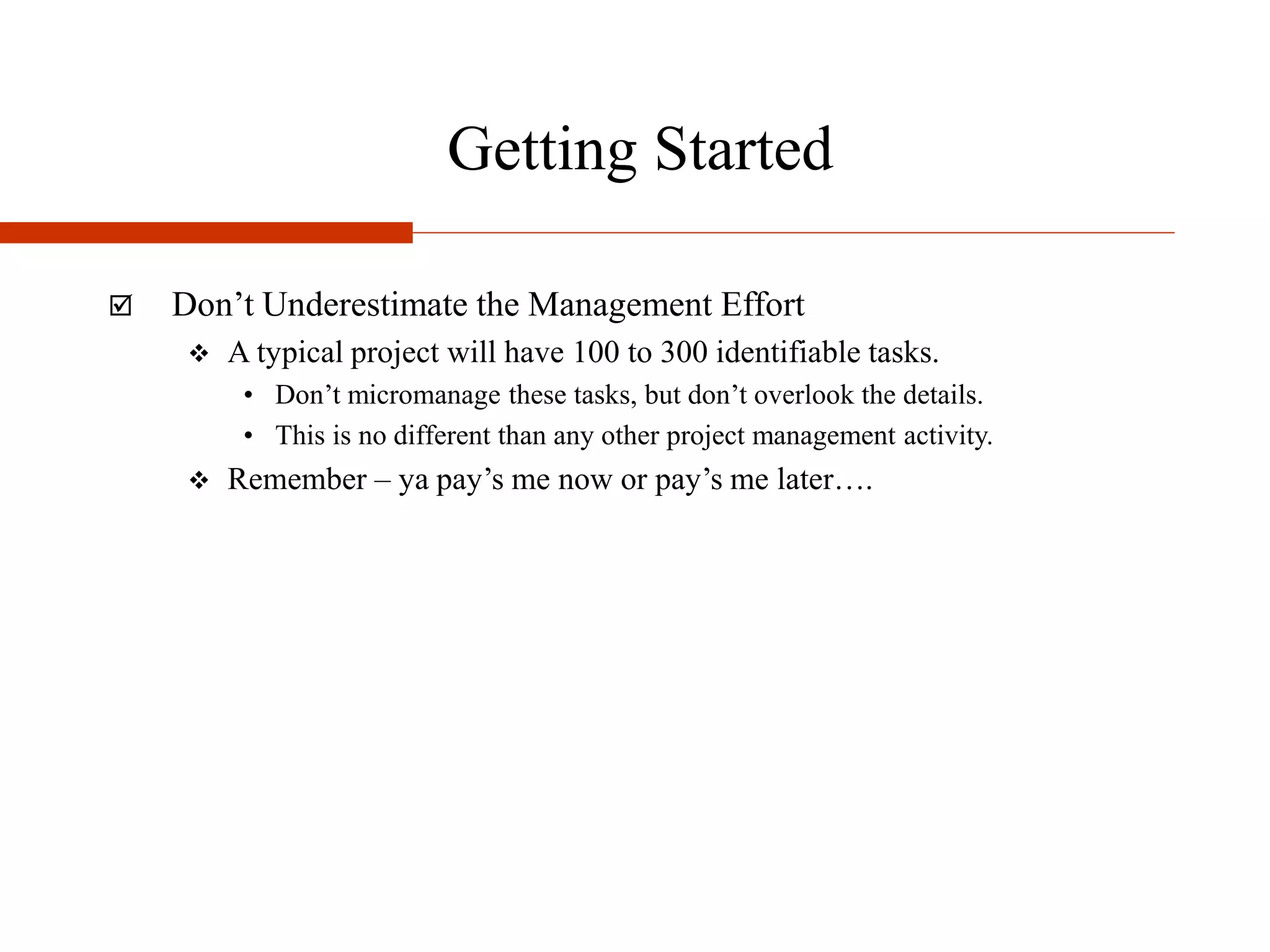 Getting Started
 Don’t Underestimate the Management Effort
 A typical project will have 100 to 300 identifiable tasks.
• Don’t micromanage these tasks, but don’t overlook the details.
• This is no different than any other project management activity.
 Remember – ya pay’s me now or pay’s me later….
 