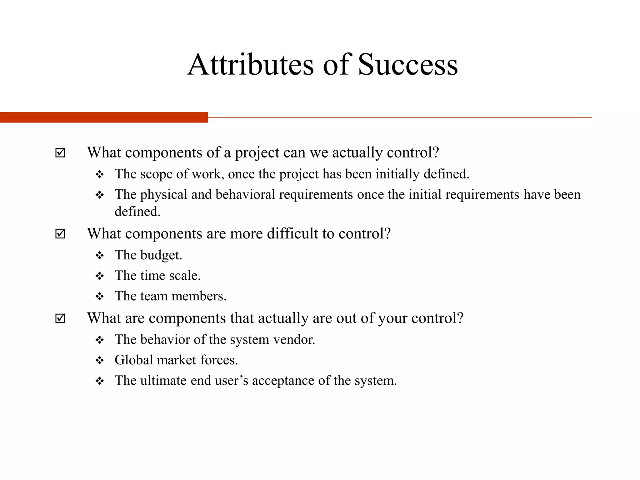 Attributes of Success
 What components of a project can we actually control?
 The scope of work, once the project has been initially defined.
 The physical and behavioral requirements once the initial requirements have been
defined.
 What components are more difficult to control?
 The budget.
 The time scale.
 The team members.
 What are components that actually are out of your control?
 The behavior of the system vendor.
 Global market forces.
 The ultimate end user’s acceptance of the system.
 