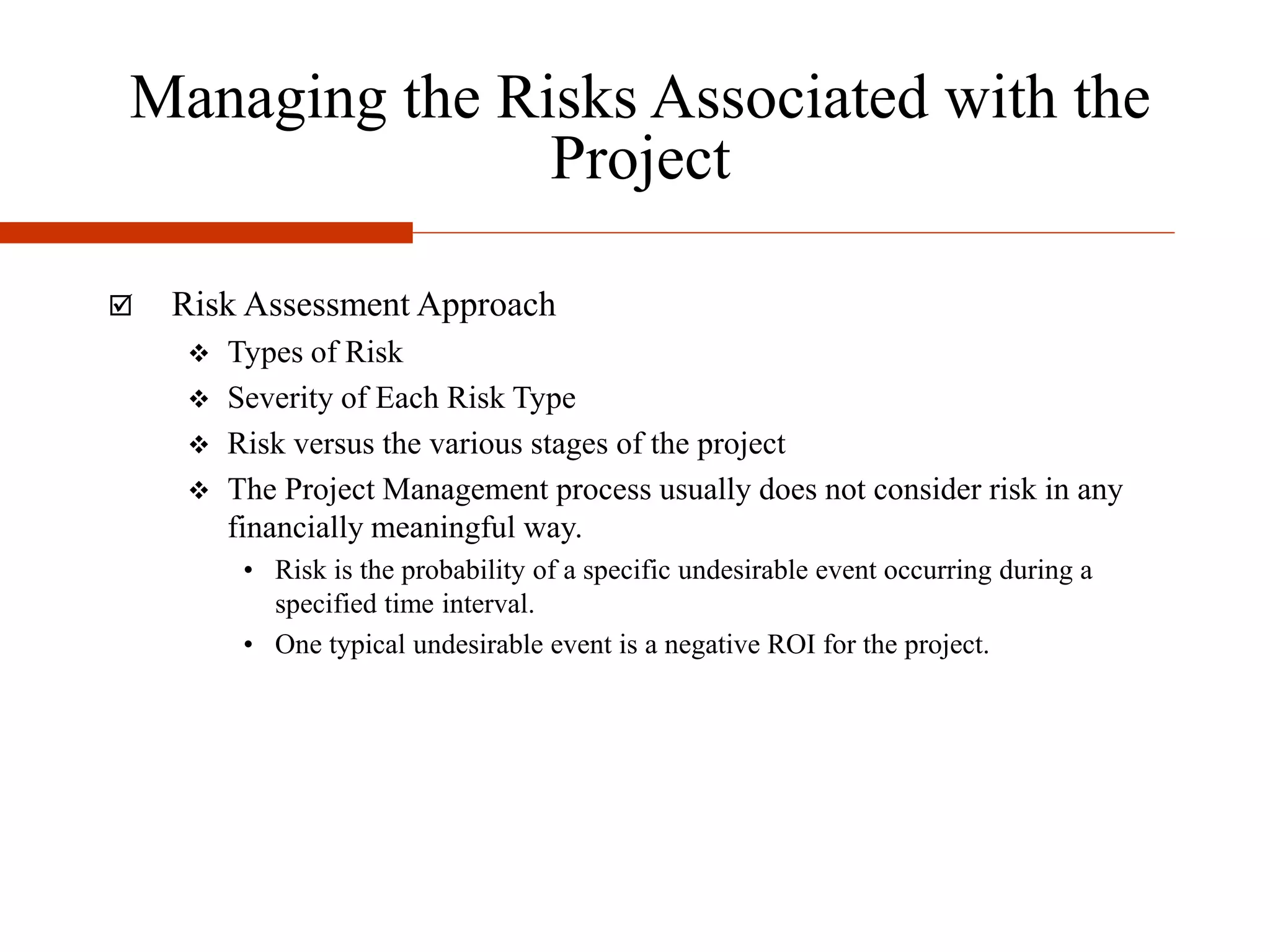 Managing the Risks Associated with the
Project
 Risk Assessment Approach
 Types of Risk
 Severity of Each Risk Type
 Risk versus the various stages of the project
 The Project Management process usually does not consider risk in any
financially meaningful way.
• Risk is the probability of a specific undesirable event occurring during a
specified time interval.
• One typical undesirable event is a negative ROI for the project.
 