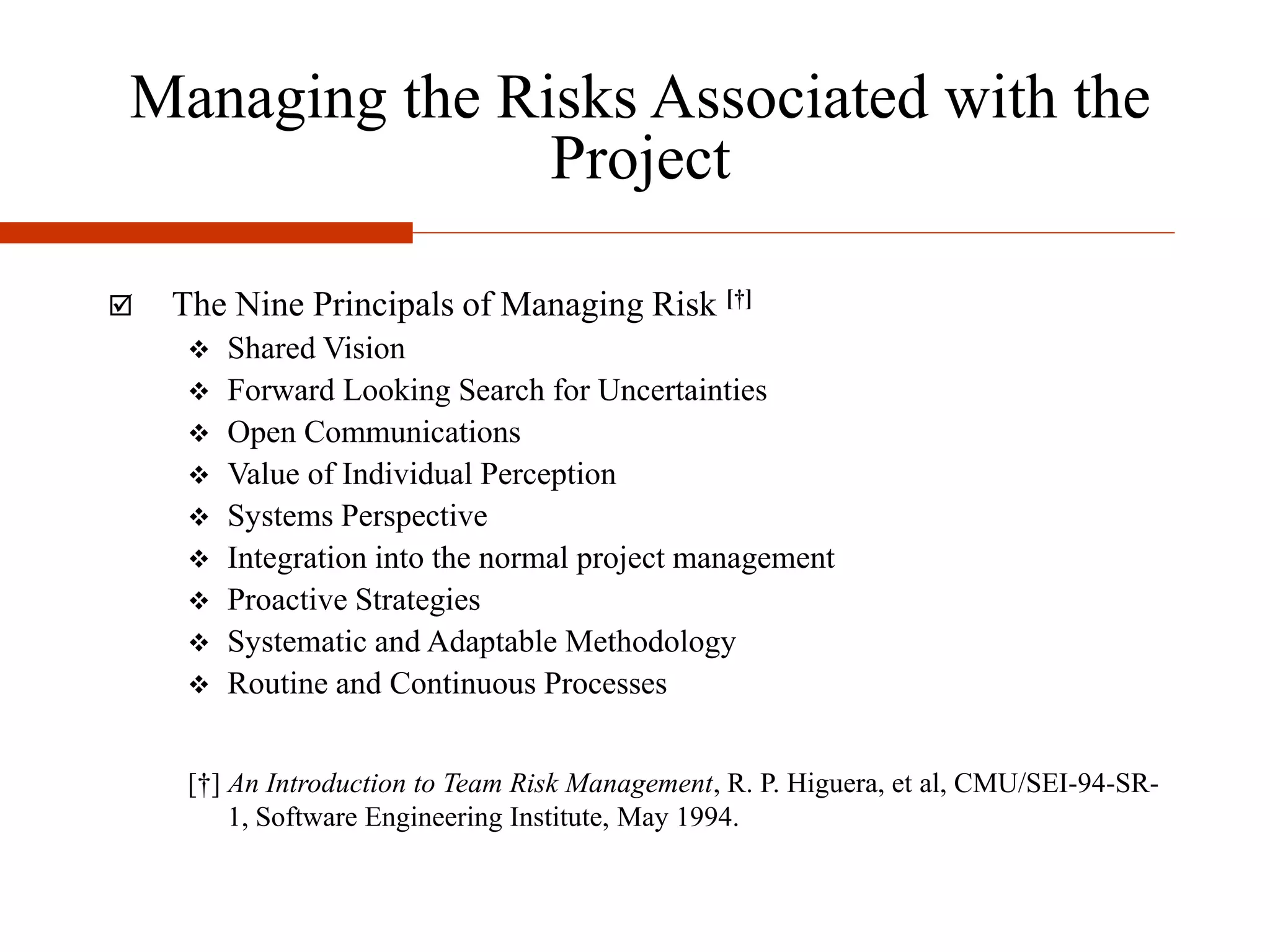 Managing the Risks Associated with the
Project
 The Nine Principals of Managing Risk [†]
 Shared Vision
 Forward Looking Search for Uncertainties
 Open Communications
 Value of Individual Perception
 Systems Perspective
 Integration into the normal project management
 Proactive Strategies
 Systematic and Adaptable Methodology
 Routine and Continuous Processes
[†] An Introduction to Team Risk Management, R. P. Higuera, et al, CMU/SEI-94-SR-
1, Software Engineering Institute, May 1994.
 